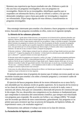 Retomen	una	experiencia	que	hayan	enseñado	este	año.	Elaboren	a	partir	de
ella	una	lista	con	preguntas	investigables	y	otra	con	preguntas	no
investigables.	Dentro	de	las	no	investigables,	identifiquen	aquellas	que	se
responden	con	información	fáctica,	las	que	se	refieren	a	valores	y	las	que	son
demasiado	complejas	o	poco	claras	para	poder	ser	investigadas	y	requieren
ser	reformuladas.	Elijan	luego	algunas	de	estas	últimas	y	transfórmenlas	en
preguntas	investigables
Otra	estrategia	interesante	para	enseñar	a	los	alumnos	a	hacer	preguntas	es	trabajar	con
textos,	buscando	las	preguntas	escondidas	en	ellos,	como	en	el	siguiente	ejemplo.
La	historia	de	los	salmones	plateados
Los	alumnos	de	7.º	grado	abren	el	libro	de	texto	y	se	encuentran	con	la	historia	de	los	salmones	plateados,	que
regresan	a	desovar	luego	de	cinco	años	al	mismo	lugar	del	arroyo	en	el	que	nacieron.	El	docente	propone	que,
entre	todos,	lean	el	texto	y	luego	intenten	explicarlo	con	sus	palabras.	Luego,	se	dividen	en	grupos.	Cada	grupo
deberá	formular	tres	preguntas	en	relación	con	el	texto.	Pero	les	propone	un	desafío:	encontrar	las	preguntas
escondidas	en	el	texto,	aquellas	que	no	pueden	responderse	simplemente	buscando	información	dentro	del
texto,	sino	que	tienen	que	ver	con	las	preguntas	que	dieron	origen	a	la	historia	sobre	cómo	se	reproducen	los
salmones.	Al	cabo	de	un	rato,	la	clase	se	reúne	y	comparte	las	preguntas.
El	docente	comienza:	“¿Habrá	alguna	ventaja	de	que	los	salmones	vuelvan	al	lugar	donde	nacieron	para	dejar
sus	huevos?”.	Y	siguen	las	preguntas	de	los	alumnos:	“¿Cómo	harán	los	salmones	para	saber	adónde	tienen
que	ir	a	desovar?”,	“¿pasará	lo	mismo	con	otros	tipos	de	peces?”.
El	docente	anota	todas	las	preguntas	en	el	pizarrón	y	vuelve	a	la	carga:	“¿Cuáles	de	estas	preguntas	podríamos
responder	sin	buscar	en	un	libro?,	¿cómo	podríamos	hacerlo?”.	Entre	todos	intentan	imaginar	una	forma	de
explicar	el	hecho	de	que	el	salmón	encuentra	el	lugar	donde	nació.	Algunos	alumnos	dicen	que,	tal	vez,	los
salmones	recuerdan	el	sabor	del	agua	donde	nacieron.	Otros	dicen	que,	en	una	de	esas,	recuerdan	el	paisaje.
“En	ese	caso	—continúa	el	docente—,	si	les	impidieran	sentir	el	sabor	o	si	les	impidieran	ver,	podríamos
averiguar	si	nuestras	explicaciones	eran	correctas”.
Como	tarea,	los	niños	deberán	buscar	información	en	libros	o	en	Internet	para	responder	a	las	preguntas	que
surgieron,	lo	que	se	discutirá	en	la	clase	siguiente.
El	ejemplo	anterior	tiene	el	propósito	de	mostrar	que	el	trabajo	con	textos	puede	ser	una
excelente	ocasión	para	enseñar	a	los	niños	a	formular	preguntas	y	a	reconocer	cuáles	de
ellas	son	investigables.
El	ejercicio	de	buscar	preguntas	dentro	de	los	textos	informativos	no	es	tarea	fácil	y
será	abordable	por	los	alumnos	recién	en	grados	superiores.	En	la	mayoría	de	los	textos	(y
en	las	clases	de	ciencias	en	general),	el	conocimiento	se	revela	de	la	nada,	como	si
estuviera	ahí	afuera,	listo	para	ser	consumido	y	disociado	del	proceso	de	construcción	que
le	dio	origen.	Por	eso,	desarrollar	esta	competencia	en	los	alumnos	es	fundamental	para
que	comprendan	la	naturaleza	del	conocimiento	científico,	que	siempre	está	relacionado
con	preguntas	para	responder.	De	acuerdo	con	Gellon	y	sus	colegas	(2005):	“El	simple
acto	de	recordar	que	detrás	de	estos	conocimientos,	generalmente,	hay	preguntas	es	un
primer	paso	para	reconocer	que	hay	un	proceso	de	búsqueda,	de	hipótesis	fallidas,	de
experimentos	vanos	y	de	resultados	negativos”.
Retomaremos	más	adelante	el	trabajo	con	textos	en	la	clase	de	ciencias.
La	formulación	de	hipótesis	y	predicciones
 