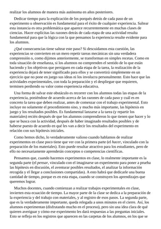 realizar	los	alumnos	de	manera	más	autónoma	en	años	posteriores.
Dedicar	tiempo	para	la	explicación	de	los	porqués	detrás	de	cada	paso	de	un
experimento	u	observación	es	fundamental	para	el	éxito	de	cualquier	experiencia.	Saltear
esta	instancia	es	otra	problemática	que	aparece	recurrentemente	en	muchas	clases	de
ciencias.	Hacer	explícitas	las	razones	detrás	de	cada	etapa	de	una	actividad	resulta
fundamental	para	que	la	lógica	con	la	que	pensamos	la	experiencia	resulte	evidente	para
los	alumnos.
¿Qué	consecuencias	tiene	saltear	este	paso?	Si	descuidamos	esta	cuestión,	las
experiencias	se	convierten	en	un	mero	repetir	tareas	mecánicas	sin	una	verdadera
comprensión	o,	como	dijimos	anteriormente,	se	transforman	en	simples	recetas.	Como	en
toda	situación	de	enseñanza,	si	los	alumnos	no	comprenden	el	sentido	de	lo	que	están
haciendo	y	los	objetivos	que	persiguen	en	cada	etapa	de	la	tarea,	la	realización	de	la
experiencia	dejará	de	tener	significado	para	ellos	y	se	convertirá	simplemente	en	un
ejercicio	que	no	pone	en	juego	sus	ideas	ni	los	involucra	personalmente.	Esto	hace	que	las
actividades	experimentales,	con	toda	la	preparación	y	el	despliegue	que	requieren,
terminen	perdiendo	su	valor	como	experiencia	educativa.
Una	forma	de	salvar	este	obstáculo	es	recorrer	con	los	alumnos	todas	las	etapas	de	la
experiencia,	poniéndose	de	acuerdo	acerca	de	las	razones	de	cada	paso	y	cuál	es	en
concreto	la	tarea	que	deben	realizar,	antes	de	comenzar	con	el	trabajo	experimental.	Esto
incluye	no	solamente	el	procedimiento	sino,	y	mucho	más	importante,	las	hipótesis	en
juego	y	los	resultados	posibles.	Es	fundamental	lanzarse	a	la	tarea	(y	repartir	los
materiales)	recién	después	de	que	los	alumnos	comprendieron	lo	que	tienen	que	hacer	y	lo
que	se	busca	con	la	actividad,	después	de	haber	imaginado	resultados	posibles	y	de
haberse	puesto	de	acuerdo	en	qué	les	van	a	decir	los	resultados	del	experimento	en
relación	con	sus	hipótesis	iniciales.
Como	hemos	dicho,	lo	verdaderamente	valioso	cuando	hablamos	de	realizar
experimentos	en	clase	poco	tiene	que	ver	con	la	primera	parte	(el	hacer,	vinculado	con	la
preparación	de	los	materiales).	Esto	puede	resultar	atractivo	para	los	estudiantes,	pero	de
ello	no	necesariamente	aprenderán	conceptos	o	competencias	científicas.
Pensamos	que,	cuando	hacemos	experimentos	en	clase,	lo	realmente	importante	es	la
segunda	parte	(el	pensar,	vinculado	con	el	imaginarse	un	experimento	para	poner	a	prueba
las	hipótesis	en	discusión,	el	aventurar	posibles	resultados,	el	analizar	la	información
recogida	y	el	llegar	a	conclusiones	compartidas).	A	esto	habrá	que	dedicarle	una	buena
cantidad	de	tiempo,	porque	es	en	esta	etapa,	cuando	se	construyen	los	aprendizajes	que
queremos	lograr.
Muchos	docentes,	cuando	comienzan	a	realizar	trabajos	experimentales	en	clase,
invierten	esta	ecuación	de	tiempo.	La	mayor	parte	de	la	clase	se	dedica	a	la	preparación	de
la	experiencia	y	del	trabajo	con	materiales,	y	al	registro	de	esos	pasos.	La	segunda	parte,
que	es	la	verdaderamente	importante,	queda	relegada	a	unos	minutos	en	el	cierre.	Así,	los
alumnos	experimentan	(disfrutando	mucho	en	el	proceso),	pero	sin	una	idea	clara	de	qué
quieren	averiguar	y	cómo	ese	experimento	les	dará	respuestas	a	las	preguntas	iniciales.
Esto	se	refleja	en	los	registros	que	aparecen	en	las	carpetas	de	los	alumnos,	en	los	que	se
 