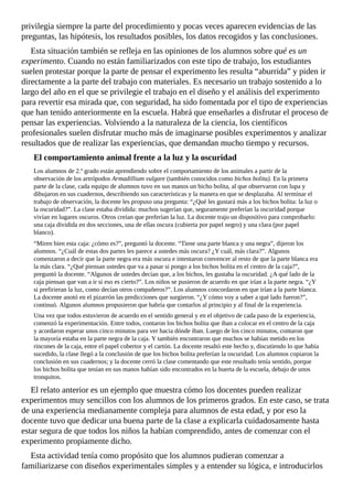 privilegia	siempre	la	parte	del	procedimiento	y	pocas	veces	aparecen	evidencias	de	las
preguntas,	las	hipótesis,	los	resultados	posibles,	los	datos	recogidos	y	las	conclusiones.
Esta	situación	también	se	refleja	en	las	opiniones	de	los	alumnos	sobre	qué	es	un
experimento.	Cuando	no	están	familiarizados	con	este	tipo	de	trabajo,	los	estudiantes
suelen	protestar	porque	la	parte	de	pensar	el	experimento	les	resulta	“aburrida”	y	piden	ir
directamente	a	la	parte	del	trabajo	con	materiales.	Es	necesario	un	trabajo	sostenido	a	lo
largo	del	año	en	el	que	se	privilegie	el	trabajo	en	el	diseño	y	el	análisis	del	experimento
para	revertir	esa	mirada	que,	con	seguridad,	ha	sido	fomentada	por	el	tipo	de	experiencias
que	han	tenido	anteriormente	en	la	escuela.	Habrá	que	enseñarles	a	disfrutar	el	proceso	de
pensar	las	experiencias.	Volviendo	a	la	naturaleza	de	la	ciencia,	los	científicos
profesionales	suelen	disfrutar	mucho	más	de	imaginarse	posibles	experimentos	y	analizar
resultados	que	de	realizar	las	experiencias,	que	demandan	mucho	tiempo	y	recursos.
El	comportamiento	animal	frente	a	la	luz	y	la	oscuridad
Los	alumnos	de	2.º	grado	están	aprendiendo	sobre	el	comportamiento	de	los	animales	a	partir	de	la
observación	de	los	artrópodos	Armadillium	vulgare	(también	conocidos	como	bichos	bolita).	En	la	primera
parte	de	la	clase,	cada	equipo	de	alumnos	tuvo	en	sus	manos	un	bicho	bolita,	al	que	observaron	con	lupa	y
dibujaron	en	sus	cuadernos,	describiendo	sus	características	y	la	manera	en	que	se	desplazaba.	Al	terminar	el
trabajo	de	observación,	la	docente	les	propuso	una	pregunta:	“¿Qué	les	gustará	más	a	los	bichos	bolita:	la	luz	o
la	oscuridad?”.	La	clase	estaba	dividida:	muchos	sugerían	que,	seguramente	preferían	la	oscuridad	porque
vivían	en	lugares	oscuros.	Otros	creían	que	preferían	la	luz.	La	docente	trajo	un	dispositivo	para	comprobarlo:
una	caja	dividida	en	dos	secciones,	una	de	ellas	oscura	(cubierta	por	papel	negro)	y	una	clara	(por	papel
blanco).
“Miren	bien	esta	caja:	¿cómo	es?”,	preguntó	la	docente.	“Tiene	una	parte	blanca	y	una	negra”,	dijeron	los
alumnos.	“¿Cuál	de	estas	dos	partes	les	parece	a	ustedes	más	oscura?	¿Y	cuál,	más	clara?”.	Algunos
comenzaron	a	decir	que	la	parte	negra	era	más	oscura	e	intentaron	convencer	al	resto	de	que	la	parte	blanca	era
la	más	clara.	“¿Qué	piensan	ustedes	que	va	a	pasar	si	pongo	a	los	bichos	bolita	en	el	centro	de	la	caja?”,
preguntó	la	docente.	“Algunos	de	ustedes	decían	que,	a	los	bichos,	les	gustaba	la	oscuridad.	¿A	qué	lado	de	la
caja	piensan	que	van	a	ir	si	eso	es	cierto?”.	Los	niños	se	pusieron	de	acuerdo	en	que	irían	a	la	parte	negra.	“¿Y
si	prefirieran	la	luz,	como	decían	otros	compañeros?”.	Los	alumnos	concordaron	en	que	irían	a	la	parte	blanca.
La	docente	anotó	en	el	pizarrón	las	predicciones	que	surgieron.	“¿Y	cómo	voy	a	saber	a	qué	lado	fueron?”,
continuó.	Algunos	alumnos	propusieron	que	habría	que	contarlos	al	principio	y	al	final	de	la	experiencia.
Una	vez	que	todos	estuvieron	de	acuerdo	en	el	sentido	general	y	en	el	objetivo	de	cada	paso	de	la	experiencia,
comenzó	la	experimentación.	Entre	todos,	contaron	los	bichos	bolita	que	iban	a	colocar	en	el	centro	de	la	caja
y	acordaron	esperar	unos	cinco	minutos	para	ver	hacia	dónde	iban.	Luego	de	los	cinco	minutos,	contaron	que
la	mayoría	estaba	en	la	parte	negra	de	la	caja.	Y	también	encontraron	que	muchos	se	habían	metido	en	los
rincones	de	la	caja,	entre	el	papel	cobertor	y	el	cartón.	La	docente	resaltó	este	hecho	y,	discutiendo	lo	que	había
sucedido,	la	clase	llegó	a	la	conclusión	de	que	los	bichos	bolita	preferían	la	oscuridad.	Los	alumnos	copiaron	la
conclusión	en	sus	cuadernos;	y	la	docente	cerró	la	clase	comentando	que	este	resultado	tenía	sentido,	porque
los	bichos	bolita	que	tenían	en	sus	manos	habían	sido	encontrados	en	la	huerta	de	la	escuela,	debajo	de	unos
tronquitos.
El	relato	anterior	es	un	ejemplo	que	muestra	cómo	los	docentes	pueden	realizar
experimentos	muy	sencillos	con	los	alumnos	de	los	primeros	grados.	En	este	caso,	se	trata
de	una	experiencia	medianamente	compleja	para	alumnos	de	esta	edad,	y	por	eso	la
docente	tuvo	que	dedicar	una	buena	parte	de	la	clase	a	explicarla	cuidadosamente	hasta
estar	segura	de	que	todos	los	niños	la	habían	comprendido,	antes	de	comenzar	con	el
experimento	propiamente	dicho.
Esta	actividad	tenía	como	propósito	que	los	alumnos	pudieran	comenzar	a
familiarizarse	con	diseños	experimentales	simples	y	a	entender	su	lógica,	e	introducirlos
 