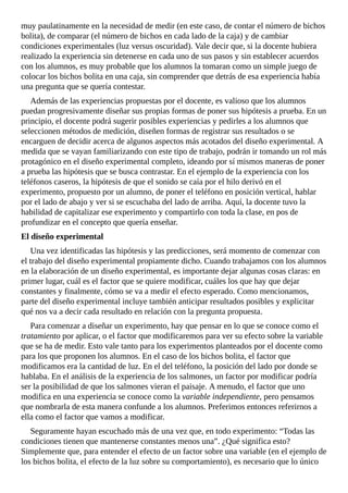 muy	paulatinamente	en	la	necesidad	de	medir	(en	este	caso,	de	contar	el	número	de	bichos
bolita),	de	comparar	(el	número	de	bichos	en	cada	lado	de	la	caja)	y	de	cambiar
condiciones	experimentales	(luz	versus	oscuridad).	Vale	decir	que,	si	la	docente	hubiera
realizado	la	experiencia	sin	detenerse	en	cada	uno	de	sus	pasos	y	sin	establecer	acuerdos
con	los	alumnos,	es	muy	probable	que	los	alumnos	la	tomaran	como	un	simple	juego	de
colocar	los	bichos	bolita	en	una	caja,	sin	comprender	que	detrás	de	esa	experiencia	había
una	pregunta	que	se	quería	contestar.
Además	de	las	experiencias	propuestas	por	el	docente,	es	valioso	que	los	alumnos
puedan	progresivamente	diseñar	sus	propias	formas	de	poner	sus	hipótesis	a	prueba.	En	un
principio,	el	docente	podrá	sugerir	posibles	experiencias	y	pedirles	a	los	alumnos	que
seleccionen	métodos	de	medición,	diseñen	formas	de	registrar	sus	resultados	o	se
encarguen	de	decidir	acerca	de	algunos	aspectos	más	acotados	del	diseño	experimental.	A
medida	que	se	vayan	familiarizando	con	este	tipo	de	trabajo,	podrán	ir	tomando	un	rol	más
protagónico	en	el	diseño	experimental	completo,	ideando	por	sí	mismos	maneras	de	poner
a	prueba	las	hipótesis	que	se	busca	contrastar.	En	el	ejemplo	de	la	experiencia	con	los
teléfonos	caseros,	la	hipótesis	de	que	el	sonido	se	caía	por	el	hilo	derivó	en	el
experimento,	propuesto	por	un	alumno,	de	poner	el	teléfono	en	posición	vertical,	hablar
por	el	lado	de	abajo	y	ver	si	se	escuchaba	del	lado	de	arriba.	Aquí,	la	docente	tuvo	la
habilidad	de	capitalizar	ese	experimento	y	compartirlo	con	toda	la	clase,	en	pos	de
profundizar	en	el	concepto	que	quería	enseñar.
El	diseño	experimental
Una	vez	identificadas	las	hipótesis	y	las	predicciones,	será	momento	de	comenzar	con
el	trabajo	del	diseño	experimental	propiamente	dicho.	Cuando	trabajamos	con	los	alumnos
en	la	elaboración	de	un	diseño	experimental,	es	importante	dejar	algunas	cosas	claras:	en
primer	lugar,	cuál	es	el	factor	que	se	quiere	modificar,	cuáles	los	que	hay	que	dejar
constantes	y	finalmente,	cómo	se	va	a	medir	el	efecto	esperado.	Como	mencionamos,
parte	del	diseño	experimental	incluye	también	anticipar	resultados	posibles	y	explicitar
qué	nos	va	a	decir	cada	resultado	en	relación	con	la	pregunta	propuesta.
Para	comenzar	a	diseñar	un	experimento,	hay	que	pensar	en	lo	que	se	conoce	como	el
tratamiento	por	aplicar,	o	el	factor	que	modificaremos	para	ver	su	efecto	sobre	la	variable
que	se	ha	de	medir.	Esto	vale	tanto	para	los	experimentos	planteados	por	el	docente	como
para	los	que	proponen	los	alumnos.	En	el	caso	de	los	bichos	bolita,	el	factor	que
modificamos	era	la	cantidad	de	luz.	En	el	del	teléfono,	la	posición	del	lado	por	donde	se
hablaba.	En	el	análisis	de	la	experiencia	de	los	salmones,	un	factor	por	modificar	podría
ser	la	posibilidad	de	que	los	salmones	vieran	el	paisaje.	A	menudo,	el	factor	que	uno
modifica	en	una	experiencia	se	conoce	como	la	variable	independiente,	pero	pensamos
que	nombrarla	de	esta	manera	confunde	a	los	alumnos.	Preferimos	entonces	referirnos	a
ella	como	el	factor	que	vamos	a	modificar.
Seguramente	hayan	escuchado	más	de	una	vez	que,	en	todo	experimento:	“Todas	las
condiciones	tienen	que	mantenerse	constantes	menos	una”.	¿Qué	significa	esto?
Simplemente	que,	para	entender	el	efecto	de	un	factor	sobre	una	variable	(en	el	ejemplo	de
los	bichos	bolita,	el	efecto	de	la	luz	sobre	su	comportamiento),	es	necesario	que	lo	único
 