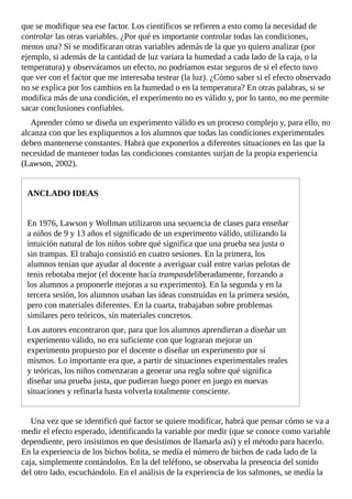 que	se	modifique	sea	ese	factor.	Los	científicos	se	refieren	a	esto	como	la	necesidad	de
controlar	las	otras	variables.	¿Por	qué	es	importante	controlar	todas	las	condiciones,
menos	una?	Si	se	modificaran	otras	variables	además	de	la	que	yo	quiero	analizar	(por
ejemplo,	si	además	de	la	cantidad	de	luz	variara	la	humedad	a	cada	lado	de	la	caja,	o	la
temperatura)	y	observáramos	un	efecto,	no	podríamos	estar	seguros	de	si	el	efecto	tuvo
que	ver	con	el	factor	que	me	interesaba	testear	(la	luz).	¿Cómo	saber	si	el	efecto	observado
no	se	explica	por	los	cambios	en	la	humedad	o	en	la	temperatura?	En	otras	palabras,	si	se
modifica	más	de	una	condición,	el	experimento	no	es	válido	y,	por	lo	tanto,	no	me	permite
sacar	conclusiones	confiables.
Aprender	cómo	se	diseña	un	experimento	válido	es	un	proceso	complejo	y,	para	ello,	no
alcanza	con	que	les	expliquemos	a	los	alumnos	que	todas	las	condiciones	experimentales
deben	mantenerse	constantes.	Habrá	que	exponerlos	a	diferentes	situaciones	en	las	que	la
necesidad	de	mantener	todas	las	condiciones	constantes	surjan	de	la	propia	experiencia
(Lawson,	2002).
ANCLADO	IDEAS
En	1976,	Lawson	y	Wollman	utilizaron	una	secuencia	de	clases	para	enseñar
a	niños	de	9	y	13	años	el	significado	de	un	experimento	válido,	utilizando	la
intuición	natural	de	los	niños	sobre	qué	significa	que	una	prueba	sea	justa	o
sin	trampas.	El	trabajo	consistió	en	cuatro	sesiones.	En	la	primera,	los
alumnos	tenían	que	ayudar	al	docente	a	averiguar	cuál	entre	varias	pelotas	de
tenis	rebotaba	mejor	(el	docente	hacía	trampasdeliberadamente,	forzando	a
los	alumnos	a	proponerle	mejoras	a	su	experimento).	En	la	segunda	y	en	la
tercera	sesión,	los	alumnos	usaban	las	ideas	construidas	en	la	primera	sesión,
pero	con	materiales	diferentes.	En	la	cuarta,	trabajaban	sobre	problemas
similares	pero	teóricos,	sin	materiales	concretos.
Los	autores	encontraron	que,	para	que	los	alumnos	aprendieran	a	diseñar	un
experimento	válido,	no	era	suficiente	con	que	lograran	mejorar	un
experimento	propuesto	por	el	docente	o	diseñar	un	experimento	por	sí
mismos.	Lo	importante	era	que,	a	partir	de	situaciones	experimentales	reales
y	teóricas,	los	niños	comenzaran	a	generar	una	regla	sobre	qué	significa
diseñar	una	prueba	justa,	que	pudieran	luego	poner	en	juego	en	nuevas
situaciones	y	refinarla	hasta	volverla	totalmente	consciente.
Una	vez	que	se	identificó	qué	factor	se	quiere	modificar,	habrá	que	pensar	cómo	se	va	a
medir	el	efecto	esperado,	identificando	la	variable	por	medir	(que	se	conoce	como	variable
dependiente,	pero	insistimos	en	que	desistimos	de	llamarla	así)	y	el	método	para	hacerlo.
En	la	experiencia	de	los	bichos	bolita,	se	medía	el	número	de	bichos	de	cada	lado	de	la
caja,	simplemente	contándolos.	En	la	del	teléfono,	se	observaba	la	presencia	del	sonido
del	otro	lado,	escuchándolo.	En	el	análisis	de	la	experiencia	de	los	salmones,	se	medía	la
 