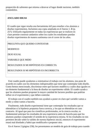 proporción	de	salmones	que	retorna	a	desovar	al	lugar	donde	nacieron,	también
contándolos.
ANCLADO	IDEAS
El	cuadro	que	sigue	resulta	una	herramienta	útil	para	enseñar	a	los	alumnos	a
diseñar	experimentos.	Incluimos	una	copia	ampliada	en	el	Anexo	1.	B	(p.
257).	Utilizarlo	regularmente	en	todas	las	experiencias	que	se	realicen	en
clase	permite	construir	andamios	sobre	los	cuales	los	estudiantes	puedan
diseñar	experimentos	de	manera	autónoma	con	el	correr	de	los	años.
PREGUNTA	QUE	QUIERO	CONTESTAR
MODIFICO
DEJO	IGUAL
VARIABLE	QUE	MIDO
RESULTADOS	SI	MI	HIPÓTESIS	ES	CORRECTA
RESULTADOS	SI	MI	HIPÓTESIS	ES	INCORRECTA
Este	cuadro	puede	ayudarnos	a	sistematizar	el	trabajo	con	los	alumnos,	nos	pone	de
acuerdo	en	cuáles	son	los	elementos	indispensables	que	tiene	que	contemplar	todo	diseño.
Como	hemos	mencionado,	discriminar	entre	qué	factores	modifico	y	cuáles	dejo	iguales	es
un	elemento	fundamental	a	la	hora	de	diseñar	un	experimento	válido.	El	cuadro	ayuda	a
que	los	alumnos	puedan	proponer	la	mayor	cantidad	de	factores	posibles	que	podrían
influir	en	el	experimento	y	que	deben	controlar.
El	trabajo	con	el	cuadro	también	nos	ayudará	a	poner	en	claro	qué	variable	vamos	a
medir	y	cómo	vamos	a	hacerlo.
Finalmente,	todo	diseño	experimental	tiene	que	contemplar	los	resultados	que	se
obtendrían	si	la	hipótesis	propuesta	fuera	correcta,	y	los	que	se	obtendrían	en	caso
contrario.	Al	igual	que	para	los	científicos	profesionales,	en	la	ciencia	escolar,	es
fundamental	anticipar	los	resultados	de	una	experiencia	antes	de	hacerla	para	que	los
alumnos	puedan	comprender	el	sentido	de	la	experiencia	misma.	Si	los	resultados	no	nos
permiten	decidir	sobre	la	validez	de	nuestra	hipótesis	inicial,	entonces	el	experimento
estará	mal	diseñado	y	habrá	que	modificarlo	o	proponer	otro.
En	el	Anexo	2	(página	258),	les	presentamos	un	modelo	de	guía	de	trabajo	para	cuando
 