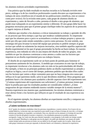los	alumnos	realicen	actividades	experimentales.
Una	práctica	que	ha	dado	resultado	en	muchas	escuelas	es	la	llamada	revisión	entre
pares,	análoga	a	la	de	los	científicos	profesionales	cuando	discuten	sus	experimentos	o	los
trabajos	de	otros	científicos	(en	el	mundo	de	las	publicaciones	científicas,	esto	se	conoce
como	peer	review).	En	la	revisión	entre	pares,	cada	grupo	de	alumnos	diseña	un
experimento	y,	antes	de	llevarlo	a	cabo,	presenta	el	diseño	a	otro	grupo	de	alumnos,	que
puede	estar	trabajando	en	un	experimento	similar	o	diferente.	El	otro	grupo	debe	hacer	las
preguntas	necesarias	para	que	el	primer	grupo	clarifique	todos	los	aspectos	de	su	protocolo
y	sugerir	mejoras	al	diseño.
Sabemos	que	enseñar	a	los	alumnos	a	criticar	mutuamente	su	trabajo	y	aprender	de	ello
es	un	proceso	que	lleva	tiempo	y	que	hay	que	moderar	cuidadosamente.	Es	importante
aquí	que	los	alumnos	poco	a	poco	se	acostumbren	a	evaluar	trabajos	propios	y	ajenos	sin
sentir	por	ello	que	están	siendo	sometidos	a	juicio	como	personas.	En	este	sentido,	una
estrategia	útil	para	levantar	la	moral	del	equipo	que	presenta	es	pedirle	siempre	al	grupo
revisor	que	señale	no	solamente	las	mejoras	necesarias,	sino	también	aquellos	aspectos	del
diseño	experimental	en	los	que	el	grupo	presentador	ha	hecho	un	buen	trabajo.	En	nuestra
experiencia,	esto	redunda	no	sólo	en	una	mejora	del	diseño	de	todos	los	grupos,	sino
también	en	que	los	alumnos	comienzan	a	estar	atentos	a	cuáles	son	los	factores	que
importan	en	un	diseño	experimental	para	sus	trabajos	futuros.
El	diseño	de	un	experimento	suele	ser	un	buen	punto	de	partida	para	fomentar	el
pensamiento	autónomo	de	los	alumnos.	A	medida	que	avanzamos	en	este	tipo	de	trabajo,
es	importante	involucrar	a	los	alumnos	cada	vez	más	en	las	particularidades	del	diseño.
Por	ejemplo,	si	bien	en	un	principio	podemos	darles	un	diseño	experimental	ya	armado	y
explicar	su	lógica,	con	el	correr	del	tiempo,	podremos	pedirles	que	decidan	ellos	cuáles
son	los	factores	que	vamos	a	dejar	constantes	para	que	no	haya	ninguna	otra	causa	que
influya	en	lo	que	queremos	medir,	salvo	la	que	decidimos	modificar.	Otras	preguntas	que
podemos	hacer	a	los	alumnos	para	ayudarlos	a	decidir	aspectos	clave	del	experimento	son:
“¿Cuántas	repeticiones	del	experimento	son	suficientes?,	¿Cuántas	personas	tienen	que
hacer	la	prueba	para	que	los	resultados	puedan	ser	considerados	válidos?,	¿Cómo
asegurarnos	de	que	estamos	midiendo	nuestra	variable	siempre	de	la	misma	manera?”.
Nuestra	experiencia	nos	muestra	que,	paulatinamente,	los	mismos	alumnos	comienzan	a
estar	alertas	frente	a	los	factores	que	influyen	en	que	el	resultado	de	una	experiencia	sea
válido.
En	el	siguiente	ejemplo,	los	alumnos	diseñan	un	experimento	sencillo	y	comparan	sus
diseños	experimentales.
¿Cuánto	tardamos	en	reaccionar?
En	6.º	grado,	los	alumnos	estudiaban	cómo	las	personas	respondemos	a	nuestro	entorno.	En	el	marco	de	esa
unidad	didáctica,	la	docente	trajo	una	experiencia	para	medir	lo	que	se	llama	el	tiempo	de	reacción,	o	el	tiempo
mínimo	que	tardamos	en	responder	a	un	estímulo.	Para	eso,	discutió	con	los	alumnos	si	el	tiempo	de	reacción
variaría	en	función	del	género	(varones	o	mujeres);	y	los	estudiantes	pensaron	en	posibles	maneras	de
averiguarlo.	Luego,	les	contó	una	idea	para	intentar	responder	a	esta	pregunta:	la	de	medir	ese	tiempo	usando
una	tira	de	papel.	Distribuyó	a	cada	grupo	una	tira	de	papel	y	les	pidió	que	diseñasen	una	manera	de	medir
cuánto	tiempo	tarda	una	persona	en	tomar	con	sus	dedos	la	tira	de	papel	cuando	otro	la	suelta.	Antes	de	que
cada	grupo	comenzara	su	tarea	por	separado,	la	docente	llamó	a	un	voluntario	y	demostró	la	experiencia.
 