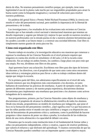 detrás	de	ellas.	No	tenemos	pensamiento	científico	porque,	por	ejemplo,	tiene	tanta
legitimidad	el	uso	de	la	planta	ruda	macho	por	sus	inigualables	propiedades	para	atraer	la
buena	suerte	como	la	búsqueda	imaginativa	y	racional	de	soluciones	para	resolver
nuestros	problemas.
En	palabras	del	genial	físico	y	Premio	Nobel	Richard	Feynman	(1966),	la	ciencia	nos
enseña	el	valor	del	pensamiento	racional,	pero	también	la	importancia	de	la	libertad	de
pensamiento	y	de	la	duda.
Las	investigaciones	y	los	resultados	de	las	evaluaciones	más	recientes	en	Ciencias
Naturales	que	se	han	tomado	a	nivel	nacional	e	internacional	muestran	que	tenemos	un
desafío	importante	y	urgente	por	delante	(1):	mejorar	lo	que	sucede	en	nuestras	escuelas	y
en	nuestros	profesorados	con	la	mirada	puesta	en	dar	a	nuestros	alumnos	herramientas	que
los	ayuden	a	acceder	a	un	futuro	mejor	y	a	construir	una	sociedad	diferente.	Este	libro	es
simplemente	nuestro	granito	de	arena	para	ese	fin.
Cómo	está	organizado	este	libro
Nuestro	trabajo	en	escuelas	y	la	investigación	educativa	nos	muestran	que	comenzar	a
repensar	la	enseñanza	de	las	Ciencias	Naturales	en	el	nivel	primario	requiere	que
tengamos	en	cuenta	dos	niveles	en	simultáneo:	el	del	aula	y	el	de	la	escuela	como
institución.	Sin	un	trabajo	en	ambos	frentes,	los	cambios	a	largo	plazo	son	poco	más	que
una	utopía.	Por	eso,	dividimos	este	libro	en	dos	partes.
Aquí	queremos	hacer	una	aclaración.	Escribimos	este	libro	para	dos	tipos	de	lectores:
los	docentes	y	los	directivos,	con	el	propósito	de	que	tanto	unos	como	otros	encuentren
ideas	teóricas	y	estrategias	prácticas	para	llevar	a	cabo	su	trabajo	cotidiano	dentro	del
equipo	que	integra	la	escuela.
En	la	primera	parte	del	libro,	nos	adentramos	específicamente	en	el	nivel	del	aula.
Notarán	entonces	que	nos	dirigiremos	más	concretamente	a	los	docentes,	en	tanto
hablamos	de	transformar	las	prácticas	de	enseñanza.	A	partir	de	ejemplos	reales,	de	los
aportes	de	diferentes	autores	y	de	nuestra	propia	experiencia,	discutiremos	distintas
herramientas	para	implementar	una	enseñanza	que	posicione	a	los	alumnos	como	activos
indagadores	de	la	naturaleza.
Nos	preguntaremos,	primero,	por	las	Ciencias	Naturales	como	objeto	de	enseñanza	y
discutiremos	el	propósito	de	alcanzar	la	alfabetización	científica	de	todos	los	alumnos.
Desde	esta	mirada,	propondremos	un	modelo	de	enseñanza	por	indagación,	que	pone	el
foco	en	la	formación	del	pensamiento	científico.	¿Qué	significa	esto?	Lo	que	buscamos	es
que	los	niños	puedan	mirar	el	mundo	con	ojos	científicos	y	tengan	a	su	disposición	una
serie	de	herramientas	de	pensamiento	crítico	y	autónomo,	como	la	posibilidad	de	hacerse
preguntas	e	idear	maneras	de	poner	sus	ideas	a	prueba,	la	evaluación	de	las	evidencias
detrás	de	una	cierta	afirmación	o	la	capacidad	de	debatir	con	otros.
Pensamos	que	la	escuela	como	institución	tiene	el	rol	fundamental	de	formar	niños	y
niñas	con	pensamiento	independiente,	crítico	y	creativo,	capaces	de	resolver	problemas,
que	valoren	el	esfuerzo	y	que	disfruten	del	aprendizaje.	Y	estamos	convencidas	de	que	las
Ciencias	Naturales	pueden	contribuir	con	un	importante	aporte	a	este	objetivo	mayor.
 