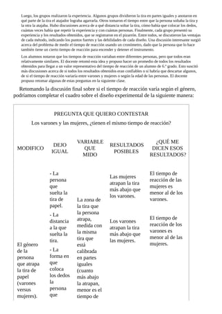 Luego,	los	grupos	realizaron	la	experiencia.	Algunos	grupos	dividieron	la	tira	en	partes	iguales	y	anotaron	en
qué	parte	de	la	tira	el	atajador	lograba	agarrarla.	Otros	tomaron	el	tiempo	entre	que	la	persona	soltaba	la	tira	y
la	otra	la	atajaba.	Hubo	discusiones	acerca	de	a	qué	distancia	soltar	la	tira,	cómo	había	que	colocar	los	dedos,
cuántas	veces	había	que	repetir	la	experiencia	y	con	cuántas	personas.	Finalmente,	cada	grupo	presentó	su
experiencia	y	los	resultados	obtenidos,	que	se	registraron	en	el	pizarrón.	Entre	todos,	se	discutieron	las	ventajas
de	cada	método,	indicando	los	puntos	fuertes	y	las	debilidades	de	cada	diseño.	Una	discusión	interesante	surgió
acerca	del	problema	de	medir	el	tiempo	de	reacción	usando	un	cronómetro,	dado	que	la	persona	que	lo	hace
también	tiene	un	cierto	tiempo	de	reacción	para	encender	y	detener	el	instrumento.
Los	alumnos	notaron	que	los	tiempos	de	reacción	variaban	entre	diferentes	personas,	pero	que	todos	eran
relativamente	similares.	El	docente	retomó	esta	idea	y	propuso	hacer	un	promedio	de	todos	los	resultados
obtenidos	para	llegar	a	un	valor	representativo	del	tiempo	de	reacción	de	un	alumno	de	6.º	grado.	Esto	suscitó
más	discusiones	acerca	de	si	todos	los	resultados	obtenidos	eran	confiables	o	si	habría	que	descartar	algunos,
de	si	el	tiempo	de	reacción	variaría	entre	varones	y	mujeres	o	según	la	edad	de	las	personas.	El	docente
propuso	retomar	algunas	de	estas	preguntas	en	la	siguiente	clase.
Retomando	la	discusión	final	sobre	si	el	tiempo	de	reacción	varía	según	el	género,
podríamos	completar	el	cuadro	sobre	el	diseño	experimental	de	la	siguiente	manera:
PREGUNTA	QUE	QUIERO	CONTESTAR
Los	varones	y	las	mujeres,	¿tienen	el	mismo	tiempo	de	reacción?
MODIFICO
DEJO
IGUAL
VARIABLE
QUE
MIDO
RESULTADOS
POSIBLES
¿QUÉ	ME
DICEN	ESOS
RESULTADOS?
El	género
de	la
persona
que	atrapa
la	tira	de
papel
(varones
versus
mujeres).
-	La
persona
que
suelta	la
tira	de
papel.
-	La
distancia
a	la	que
suelta	la
tira.
-	La
forma	en
que
coloca
los	dedos
la
persona
que
La	zona	de
la	tira	que
la	persona
atrapa,
medida	con
la	misma
tira	que
está
calibrada
en	partes
iguales
(cuanto
más	abajo
la	atrapan,
menor	es	el
tiempo	de
Las	mujeres
atrapan	la	tira
más	abajo	que
los	varones.
El	tiempo	de
reacción	de	las
mujeres	es
menor	al	de	los
varones.
Los	varones
atrapan	la	tira
más	abajo	que
las	mujeres.
El	tiempo	de
reacción	de	los
varones	es
menor	al	de	las
mujeres.
 