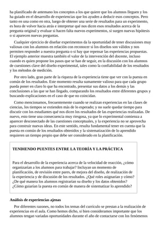 ha	planificado	de	antemano	los	conceptos	a	los	que	quiere	que	los	alumnos	lleguen	y	los
ha	guiado	en	el	desarrollo	de	experiencias	que	los	ayuden	a	deducir	esos	conceptos.	Pero
tanto	en	una	como	en	otra,	luego	de	obtener	una	serie	de	resultados	para	un	experimento,
es	hora	de	volver	hacia	atrás	e	interpretar	qué	nos	dicen	esos	resultados	acerca	de	la
pregunta	original	y	evaluar	si	hacen	falta	nuevos	experimentos,	si	surgen	nuevas	hipótesis
o	si	aparecen	nuevas	preguntas.
Cualquier	ejercicio	de	diseñar	experimentos	da	la	oportunidad	de	tener	discusiones	muy
valiosas	con	los	alumnos	en	relación	con	reconocer	si	los	diseños	son	válidos	y	nos
permiten	responder	a	nuestra	pregunta	o	si	hay	que	repensar	las	experiencias	propuestas.
El	ejemplo	anterior	muestra	también	el	valor	de	la	intervención	del	docente,	incluso
cuando	es	quien	propone	los	pasos	que	se	han	de	seguir,	en	la	discusión	con	los	alumnos
de	cuestiones	clave	del	diseño	experimental,	tales	como	la	confiabilidad	de	los	resultados
y	los	métodos	de	medición.
Por	otro	lado,	gran	parte	de	la	riqueza	de	la	experiencia	tiene	que	ver	con	la	puesta	en
común	de	los	resultados.	Este	momento	resulta	sumamente	valioso	para	que	cada	grupo
pueda	poner	en	claro	lo	que	ha	encontrado,	presentar	sus	datos	a	los	demás	y	las
conclusiones	a	las	que	se	han	llegado,	comparando	los	resultados	entre	diferentes	grupos	y
buscando	explicaciones	en	el	caso	de	que	no	coincidan.
Como	mencionamos,	frecuentemente	cuando	se	realizan	experiencias	en	las	clases	de
ciencias,	los	tiempos	se	extienden	más	de	lo	esperado;	y	no	suele	quedar	tiempo	para
discutir	con	los	estudiantes	qué	nos	dicen	los	resultados	de	las	experiencias	realizadas.	De
nuevo,	esto	tiene	una	consecuencia	muy	riesgosa,	ya	que	lo	experimental	comienza	a
aparecer	desconectado	de	las	cuestiones	conceptuales,	y	la	experiencia	no	se	aprovecha
para	construir	nuevas	ideas.	En	este	sentido,	resulta	fundamental	tener	en	cuenta	que	la
puesta	en	común	de	los	resultados	obtenidos	y	la	sistematización	de	lo	aprendido
requieren	un	tiempo	propio	que	debe	ser	considerado	en	la	planificación.
TENDIENDO	PUENTES	ENTRE	LA	TEORÍA	Y	LA	PRÁCTICA
Para	el	desarrollo	de	la	experiencia	acerca	de	la	velocidad	de	reacción,	¿cómo
organizarían	a	los	alumnos	para	trabajar?	Incluyan	un	momento	de
planificación,	de	revisión	entre	pares,	de	mejora	del	diseño,	de	realización	de
la	experiencia	y	de	discusión	de	los	resultados.	¿Qué	roles	asignarían	y	cómo?
¿De	qué	manera	los	alumnos	registrarían	su	diseño	y	los	datos	obtenidos?
¿Cómo	guiarían	la	puesta	en	común	de	manera	de	sistematizar	lo	aprendido?
Análisis	de	experiencias	ajenas
Por	diferentes	razones,	no	todos	los	temas	del	currículo	se	prestan	a	la	realización	de
experiencias	en	el	aula.	Como	hemos	dicho,	si	bien	consideramos	importante	que	los
alumnos	tengan	variadas	oportunidades	durante	el	año	de	contactarse	con	los	fenómenos
 