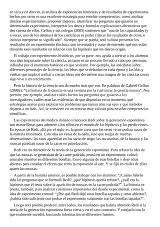 en	vivo	y	en	directo,	el	análisis	de	experiencias	históricas	y	de	resultados	de	experimentos
hechos	por	otros	es	una	excelente	estrategia	para	enseñar	competencias,	como	analizar
diseños	experimentales,	proponer	mejoras,	identificar	las	preguntas	que	guiaron	un
determinado	experimento,	interpretar	los	datos	y	formular	explicaciones	alternativas	que
den	cuenta	de	ellos.	Gellon	y	sus	colegas	(2005)	sostienen	que	“una	de	las	capacidades	(y
a	veces,	uno	de	los	deleites)	de	los	científicos	es	poder	criticar	los	resultados	de	otros,	e
incluso	interpretar	su	significado”.	Siempre	que	se	pueda,	será	valioso	presentar	los
resultados	de	un	experimento	(incluso,	uno	inventado)	y	tratar	de	entender	qué	nos	están
diciendo	esos	resultados	en	relación	con	las	hipótesis	que	les	dieron	origen.
El	trabajo	con	experimentos	históricos,	por	su	parte,	nos	ayuda	a	acercar	a	los	alumnos
otra	idea	importante	sobre	la	ciencia,	en	tanto	es	un	proceso	llevado	a	cabo	por	personas,
influidas	por	el	momento	histórico	en	que	vivieron.	Por	ejemplo,	las	anécdotas	sobre
diferentes	personajes	de	la	ciencia,	las	ideas	que	se	debatían	en	cada	época	y	las	idas	y
vueltas	que	implicó	arribar	a	ciertas	ideas	nos	devuelven	una	imagen	de	las	ciencias	como
algo	vivo	y	en	crecimiento.
Pero	la	historia	de	la	ciencia	nos	da	mucho	más	que	eso.	En	palabras	de	Gabriel	Gellon
(2008a):	“La	historia	de	la	ciencia	es	una	ventana	por	la	cual	mirar	la	ciencia	misma”.	Nos
permite,	por	ejemplo,	analizar	cuáles	fueron	las	preguntas	que	guiaron	a	los
investigadores,	cuáles	eran	las	evidencias	de	que	disponían	en	su	momento,	qué
estrategias	usaron	para	explicar	los	problemas	que	tenían	ante	sus	ojos	y	qué	métodos
dejaron	a	un	lado.	Así,	se	convierte	en	un	recurso	muy	valioso	para	enseñar	competencias
científicas.
Las	experiencias	del	médico	italiano	Francesco	Redi	sobre	la	generación	espontánea
son	maravillosas	para	adentrar	a	los	niños	en	el	mundo	de	las	hipótesis	y	las	predicciones.
En	épocas	de	Redi,	allá	por	el	siglo	xv,	la	gente	creía	que	los	seres	vivos	podían	nacer	de
la	materia	inanimada.	Esta	idea	no	venía	de	la	nada,	sino	que	surgía	de	muchas
observaciones:	las	ratas	aparecían	en	los	sacos	de	trigo;	las	cucarachas,	de	la	basura;	y	las
moscas	parecían	nacer	de	la	carne	en	putrefacción.
Redi	era	un	detractor	de	la	teoría	de	la	generación	espontánea.	Para	refutar	la	idea	de
que	las	moscas	se	generaban	de	la	carne	podrida,	pensó	en	un	experimento:	colocó
animales	muertos	en	diferentes	botellas.	Cerró	algunas	de	esas	botellas	y	dejó	otras
abiertas	para	estudiar	el	efecto	que	tenía	la	exposición	al	aire.	Y	se	fijó	en	cuáles	de	ellas
aparecían	moscas.
A	partir	de	la	historia	anterior,	es	posible	trabajar	con	los	alumnos:	“¿Cuáles	habrán
sido	las	preguntas	que	se	formuló	Redi?,	¿qué	hipótesis	quería	refutar?,	¿cuál	era	la
hipótesis	que	él	tenía	sobre	la	aparición	de	moscas	en	la	carne	podrida?”.	La	historia	se
presta,	también,	para	analizar	cuestiones	importantes	del	diseño	experimental,	como	la
idea	de	experimento	control:	“¿Por	qué	Redi	dejó	unas	botellas	tapadas	y	otras	abiertas?,
¿habría	sido	suficiente	con	probar	el	experimento	solamente	con	las	botellas	tapadas?”.
Luego	será	posible	predecir,	entre	todos,	los	resultados	que	habría	obtenido	Redi	si	la
teoría	de	la	generación	espontánea	fuera	cierta	y	en	el	caso	contrario.	Y	cotejarlo	con	lo
que	realmente	sucedió,	buscando	información	en	diferentes	fuentes.
 