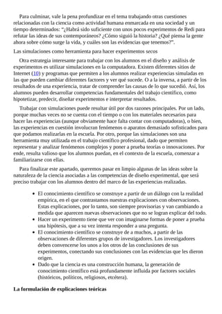 Para	culminar,	vale	la	pena	profundizar	en	el	tema	trabajando	otras	cuestiones
relacionadas	con	la	ciencia	como	actividad	humana	enmarcada	en	una	sociedad	y	un
tiempo	determinados:	“¿Habrá	sido	suficiente	con	unos	pocos	experimentos	de	Redi	para
refutar	las	ideas	de	sus	contemporáneos?	¿Cómo	siguió	la	historia?	¿Qué	piensa	la	gente
ahora	sobre	cómo	surge	la	vida,	y	cuáles	son	las	evidencias	que	tenemos?”.
Las	simulaciones	como	herramienta	para	hacer	experimentos	secos
Otra	estrategia	interesante	para	trabajar	con	los	alumnos	en	el	diseño	y	análisis	de
experimentos	es	utilizar	simulaciones	en	la	computadora.	Existen	diferentes	sitios	de
Internet	(10)	y	programas	que	permiten	a	los	alumnos	realizar	experiencias	simuladas	en
las	que	pueden	cambiar	diferentes	factores	y	ver	qué	sucede.	O	a	la	inversa,	a	partir	de	los
resultados	de	una	experiencia,	tratar	de	comprender	las	causas	de	lo	que	sucedió.	Así,	los
alumnos	pueden	desarrollar	competencias	fundamentales	del	trabajo	científico,	como
hipotetizar,	predecir,	diseñar	experimentos	e	interpretar	resultados.
Trabajar	con	simulaciones	puede	resultar	útil	por	dos	razones	principales.	Por	un	lado,
porque	muchas	veces	no	se	cuenta	con	el	tiempo	o	con	los	materiales	necesarios	para
hacer	las	experiencias	(aunque	obviamente	hace	falta	contar	con	computadoras),	o	bien,
las	experiencias	en	cuestión	involucran	fenómenos	o	aparatos	demasiado	sofisticados	para
que	podamos	realizarlas	en	la	escuela.	Por	otro,	porque	las	simulaciones	son	una
herramienta	muy	utilizada	en	el	trabajo	científico	profesional,	dado	que	permiten
representar	y	analizar	fenómenos	complejos	y	poner	a	prueba	teorías	o	innovaciones.	Por
ende,	resulta	valioso	que	los	alumnos	puedan,	en	el	contexto	de	la	escuela,	comenzar	a
familiarizarse	con	ellas.
Para	finalizar	este	apartado,	queremos	pasar	en	limpio	algunas	de	las	ideas	sobre	la
naturaleza	de	la	ciencia	asociadas	a	las	competencias	de	diseño	experimental,	que	será
preciso	trabajar	con	los	alumnos	dentro	del	marco	de	las	experiencias	realizadas.
El	conocimiento	científico	se	construye	a	partir	de	un	diálogo	con	la	realidad
empírica,	en	el	que	contrastamos	nuestras	explicaciones	con	observaciones.
Estas	explicaciones,	por	lo	tanto,	son	siempre	provisorias	y	van	cambiando	a
medida	que	aparecen	nuevas	observaciones	que	no	se	logran	explicar	del	todo.
Hacer	un	experimento	tiene	que	ver	con	imaginarse	formas	de	poner	a	prueba
una	hipótesis,	que	a	su	vez	intenta	responder	a	una	pregunta.
El	conocimiento	científico	se	construye	de	a	muchos,	a	partir	de	las
observaciones	de	diferentes	grupos	de	investigadores.	Los	investigadores
deben	convencerse	los	unos	a	los	otros	de	las	conclusiones	de	sus
experimentos,	conectando	sus	conclusiones	con	las	evidencias	que	les	dieron
origen.
Dado	que	la	ciencia	es	una	construcción	humana,	la	generación	de
conocimiento	científico	está	profundamente	influida	por	factores	sociales
(históricos,	políticos,	religiosos,	etcétera).
La	formulación	de	explicaciones	teóricas
 
