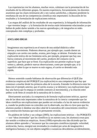 Las	experiencias	con	los	alumnos,	muchas	veces,	culminan	con	la	presentación	de	los
resultados	de	los	diferentes	grupos.	En	nuestra	experiencia,	frecuentemente,	los	docentes
asumimos	que	las	clases	terminaron	ahí	y	nos	vamos	satisfechos,	y	dejamos	pendiente	la
enseñanza	de	una	de	las	competencias	científicas	más	importantes:	la	discusión	de	los
resultados	y	la	formulación	de	explicaciones	teóricas.
Las	etapas	del	análisis	de	los	resultados	de	una	experiencia,	la	búsqueda	de	información
—que	veremos	luego—	y	la	formulación	de	teorías	están	íntimamente	relacionadas	ya	que
hablan	de	poder	darles	sentido	a	los	nuevos	aprendizajes	y	de	integrarlos	en	redes
conceptuales	más	complejas	y	profundas.
ANCLADO	IDEAS
Imaginemos	una	experiencia	en	el	marco	de	una	unidad	didáctica	sobre
fuerzas	y	movimiento.	Podemos	observar,	por	ejemplo	que,	cuando	damos	un
empujón	a	un	carrito	con	ruedas,	avanza,	pero	luego,	se	detiene.	Formular	una
explicación	teórica	de	ese	fenómeno	sería,	por	ejemplo,	proponer	que	hay	una
fuerza	contraria	al	movimiento	del	carrito,	producto	del	contacto	con	la
superficie,	que	hace	que	se	frene.	Esa	explicación	nos	permite	explicar	lo	que
vemos	y,	además,	predecir	nuevas	observaciones,	como	por	ejemplo	que,	si	la
superficie	sobre	la	que	se	mueve	es	más	rugosa,	el	carrito	se	detendrá	más
rápido.
Hemos	sostenido	cuando	hablamos	de	observación	que	diferenciar	el	QUÉ	(las
evidencias	empíricas)	del	PORQUÉ	(su	explicación)	es	una	competencia	que	hay	que
comenzar	a	enseñar	desde	los	primeros	años	de	la	escuela.	Entender	la	diferencia	entre	los
datos	(en	el	ejemplo	anterior,	que	el	carrito	avanza	y	se	detiene)	y	sus	explicaciones	(que
hay	una	fuerza	que	lo	empuja	en	sentido	contrario	al	movimiento),	y	la	relación	entre
ambos	va	de	lleno	al	corazón	de	la	naturaleza	de	la	ciencia.
Directamente	asociada	a	la	competencia	de	formular	explicaciones	teóricas,	aparece
una	de	las	ideas	más	importantes	sobre	la	naturaleza	de	la	ciencia:	comprender	que	las
ideas	científicas	son	explicaciones	que	pueden	ser	revisadas	a	la	luz	de	nuevas	evidencias
o,	cuando	las	predicciones	no	coinciden	con	lo	observado,	esa	idea	es	clave	para	que	los
alumnos	puedan	ir	dándose	una	idea	cabal	de	la	naturaleza	del	conocimiento	científico:
una	construcción	humana	que	está	en	permanente	revisión.
En	palabras	de	Gellon	y	sus	colegas	(2005),	las	explicaciones	teóricas	—los	PORQUÉS
—	son	“ideas	inventadas”	que	los	científicos	(y	en	nuestro	caso,	los	alumnos)	crean	para
dar	sentido	a	evidencias	empíricas.	Arons	(1990)	expresaba	esta	idea	diciendo	que	los
alumnos	deben	aprender	a	“reconocer	que	los	conceptos	científicos	(ejemplo:	velocidad,
aceleración,	fuerza,	energía)	son	inventados	(o	creados)	por	actos	de	imaginación	e
inteligencia	humana	y	no	son	objetos	tangibles	o	sustancias	descubiertas	accidentalmente,
 
