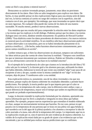 como	un	fósil	o	una	planta	o	mineral	nuevos”.
Destacamos	su	carácter	inventado	porque,	justamente,	estas	ideas	no	provienen
directamente	de	los	datos.	Hace	falta	un	salto	imaginativo	para	explicar	esos	datos.	De
hecho,	es	muy	posible	pensar	en	dos	explicaciones	lógicas	para	una	misma	serie	de	datos
(tal	vez,	la	fuerza	contraria	al	carrito	no	surge	del	contacto	con	la	superficie,	sino	del
contacto	con	el	aire,	por	ejemplo).	Sin	embargo,	que	sean	inventadas	no	quiere	decir	que
no	sean	rigurosas.	No	cualquier	idea	puede	dar	cuenta	de	los	datos	de	una	manera
razonable.	Ni	mucho	menos,	predecir	nuevas	observaciones.
Una	metáfora	que	nos	resulta	útil	para	comprender	la	relación	entre	los	datos	empíricos
y	las	teorías	que	los	explican	es	la	del	diálogo.	Podemos	pensar	que	los	datos	y	las	teorías
dialogan	unos	con	otros,	dándose	sentido	mutuamente.	En	palabras	de	Howard	Gardner
(2000):	“Esta	dialéctica	entre	los	datos	procedentes	de	observaciones	y	los	marcos	teóricos
es	esencial	para	la	actividad	científica.	Si	un	científico	sólo	hace	observaciones	podrá	ser
un	buen	observador	o	un	naturalista,	pero	no	se	habrá	introducido	plenamente	en	la
práctica	científica	(…)	De	hecho,	todos	hacemos	observaciones	constantemente,	pero
pocos	somos	científicos	en	acción”.
Gardner	remarca	que,	si	bien	las	observaciones	no	alcanzan,	tampoco	son	suficientes
las	ideas	teóricas	para	dar	cuenta	de	cómo	funciona	la	realidad.	“Tampoco	son	científicos
los	que	se	interesan	únicamente	por	cuestiones	teóricas.	Podrán	ser	filósofos	o	teólogos,
pero	sus	afirmaciones	carecerán	de	una	base	en	la	realidad	concreta”.
En	el	ejemplo	de	la	transferencia	de	calor	que	citamos	en	la	introducción	del	libro	(“El
calor	sale	por	la	ventana”),	la	docente	guió	a	los	alumnos	para	que,	utilizando	los	datos
que	había	obtenido,	elaboraran	la	teoría	de	que	existe	una	entidad	(“algo”)	que	pasa	de	un
recipiente	al	otro	y	de	que,	cuando	existe	la	misma	cantidad	de	ese	“algo”	en	los	dos
cuerpos,	deja	de	pasar.	Y	nombraron	calor	a	esa	entidad.
Esta	explicación	teórica	es,	justamente,	una	de	las	ideas	inventadas	a	las	que	nos
referimos,	porque	explica	de	manera	coherente	los	resultados	obtenidos	y	permite	hacer
predicciones.	Por	ejemplo,	la	teoría	predice	que	lo	que	importa	para	que	el	calor	se
transfiera	no	es	la	temperatura	de	cada	cuerpo,	sino	la	diferencia	entre	ambas	y	que,	a
mayor	diferencia	de	temperatura,	mayor	será	el	tiempo	que	tarden	en	equilibrarse	(algo
que	puede	ser	probado	experimentalmente).
Luego,	la	docente	extendió	la	explicación	formulada	por	los	alumnos,	aportando	una
nueva	información	que	los	llevó	a	ampliarla	e	integrarla	en	otras	ideas	que	habían
aprendido.	Por	ejemplo,	propuso	nuevas	experiencias	que	extendían	el	modelo	elaborado
en	clase,	aunque	no	necesariamente	tuvieran	que	hacerlas.	En	ese	caso,	pensar	en	qué
pasaría	con	la	temperatura	de	una	persona	que	se	tirara	en	una	pileta	con	agua	helada	(y
qué	sucedería	con	la	del	agua	de	la	pileta)	ayudaría	a	los	alumnos	a	incorporar	la	idea	de
calor	asociada	a	la	masa,	más	allá	de	la	temperatura	del	cuerpo.	Lo	importante	aquí	no	es
la	explicación	creada	per	se,	sino	el	ejercicio	de	unir	evidencias	de	manera	coherente.	La
validez	de	la	explicación	estará	dada	por	su	grado	de	ajuste	a	las	evidencias	que	se	han
encontrado	y	por	su	utilidad	para	realizar	nuevas	predicciones	que	se	confirmen.
 
