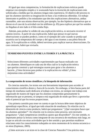 Al	igual	que	otras	competencias,	la	formulación	de	explicaciones	teóricas	puede
empezar	con	ejemplos	simples	e	ir	avanzando	hacia	la	invención	de	explicaciones	más
sofisticadas	a	medida	que	los	alumnos	tengan	más	experiencia.	El	objetivo	del	proceso	es
que	los	alumnos	ejerciten	su	imaginación	en	base	a	las	evidencias	obtenidas.	Un	trabajo
interesante	es	pedirles	a	los	estudiantes	que	den	dos	explicaciones	alternativas,	ambas
razonables,	ante	una	misma	observación;	por	ejemplo,	las	dos	hipótesis	alternativas	que	se
dieron	en	el	caso	de	la	actividad	con	los	teléfonos	(p.	85)	para	explicar	por	qué	los	sonidos
no	llegaban	al	otro	lado	si	el	hilo	estaba	flojo.
Además,	para	probar	la	validez	de	una	explicación	teórica,	es	necesario	recorrer	el
camino	inverso.	A	partir	de	una	explicación,	habrá	que	pensar	en	qué	nuevas
observaciones	se	pueden	predecir,	como	en	el	ejemplo	del	calor	cuando	se	predijo	qué
ocurriría	con	la	temperatura	del	cuerpo	y	del	agua	si	nos	tiramos	a	una	pileta	llena	de
agua.	Si	la	explicación	es	válida,	deberá	servirnos	para	explicar	nuevas	observaciones.	En
caso	contrario,	habrá	que	revisarla.
TENDIENDO	PUENTES	ENTRE	LA	TEORÍA	Y	LA	PRÁCTICA
Seleccionen	diferentes	actividades	experimentales	que	hayan	realizado	con
sus	alumnos.	Identifiquen	en	cada	una	de	ellas	cuál	es	la	explicación	teórica
que	querían	construir	y	qué	estrategias	usaron	para	guiar	a	los	alumnos	a
hacerlo.	¿Cómo	hicieron	para	probar	si	la	explicación	era	válida?	¿Cómo
mejorarían	estas	actividades?
La	comprensión	de	textos	científicos	y	la	búsqueda	de	información
En	ciencias	naturales,	los	textos	son	una	herramienta	importante	para	acceder	al
conocimiento	científico	dentro	y	fuera	de	la	escuela.	Sin	embargo,	si	bien	buena	parte	del
tiempo	de	enseñanza	suele	dedicarse	al	trabajo	con	textos,	no	siempre	este	trabajo	está
organizado	de	manera	de	lograr	que	los	alumnos	comprendan	genuinamente	la
información	que	se	presenta,	ni	tampoco	está	organizado	de	modo	que	lleve	a	aprovechar
todo	el	potencial	que	los	textos	proporcionan.
Una	primera	cuestión	para	tener	en	cuenta	es	que	la	lectura	debe	tener	objetivos	de
aprendizaje	específicos,	al	igual	que	toda	situación	de	enseñanza.	En	relación	con	la
dimensión	de	ciencia	como	producto,	habrá	que	preguntarse:	“¿Qué	conceptos	busco	que
los	alumnos	aprendan?”.	En	relación	con	la	ciencia	como	proceso,	será	necesario
preguntarse:	“¿Qué	competencias	científicas	quiero	que	desarrollen?”.	En	este	sentido,	es
importante	pensar	la	lectura	como	integrante	de	una	secuencia	de	enseñanza	más	larga,	en
la	que	se	articule	con	otras	actividades	que	le	den	sentido	y	que	permitan	establecer
relaciones	entre	los	conocimientos	trabajados	en	otros	momentos	de	la	misma	secuencia	o
en	otras	(Espinoza,	2003).
¿Cómo	acercarse	a	un	texto	en	la	clase	de	Ciencias	Naturales?	Una	práctica	muy
 