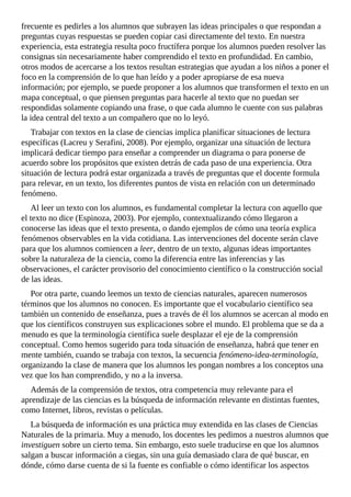 frecuente	es	pedirles	a	los	alumnos	que	subrayen	las	ideas	principales	o	que	respondan	a
preguntas	cuyas	respuestas	se	pueden	copiar	casi	directamente	del	texto.	En	nuestra
experiencia,	esta	estrategia	resulta	poco	fructífera	porque	los	alumnos	pueden	resolver	las
consignas	sin	necesariamente	haber	comprendido	el	texto	en	profundidad.	En	cambio,
otros	modos	de	acercarse	a	los	textos	resultan	estrategias	que	ayudan	a	los	niños	a	poner	el
foco	en	la	comprensión	de	lo	que	han	leído	y	a	poder	apropiarse	de	esa	nueva
información;	por	ejemplo,	se	puede	proponer	a	los	alumnos	que	transformen	el	texto	en	un
mapa	conceptual,	o	que	piensen	preguntas	para	hacerle	al	texto	que	no	puedan	ser
respondidas	solamente	copiando	una	frase,	o	que	cada	alumno	le	cuente	con	sus	palabras
la	idea	central	del	texto	a	un	compañero	que	no	lo	leyó.
Trabajar	con	textos	en	la	clase	de	ciencias	implica	planificar	situaciones	de	lectura
específicas	(Lacreu	y	Serafini,	2008).	Por	ejemplo,	organizar	una	situación	de	lectura
implicará	dedicar	tiempo	para	enseñar	a	comprender	un	diagrama	o	para	ponerse	de
acuerdo	sobre	los	propósitos	que	existen	detrás	de	cada	paso	de	una	experiencia.	Otra
situación	de	lectura	podrá	estar	organizada	a	través	de	preguntas	que	el	docente	formula
para	relevar,	en	un	texto,	los	diferentes	puntos	de	vista	en	relación	con	un	determinado
fenómeno.
Al	leer	un	texto	con	los	alumnos,	es	fundamental	completar	la	lectura	con	aquello	que
el	texto	no	dice	(Espinoza,	2003).	Por	ejemplo,	contextualizando	cómo	llegaron	a
conocerse	las	ideas	que	el	texto	presenta,	o	dando	ejemplos	de	cómo	una	teoría	explica
fenómenos	observables	en	la	vida	cotidiana.	Las	intervenciones	del	docente	serán	clave
para	que	los	alumnos	comiencen	a	leer,	dentro	de	un	texto,	algunas	ideas	importantes
sobre	la	naturaleza	de	la	ciencia,	como	la	diferencia	entre	las	inferencias	y	las
observaciones,	el	carácter	provisorio	del	conocimiento	científico	o	la	construcción	social
de	las	ideas.
Por	otra	parte,	cuando	leemos	un	texto	de	ciencias	naturales,	aparecen	numerosos
términos	que	los	alumnos	no	conocen.	Es	importante	que	el	vocabulario	científico	sea
también	un	contenido	de	enseñanza,	pues	a	través	de	él	los	alumnos	se	acercan	al	modo	en
que	los	científicos	construyen	sus	explicaciones	sobre	el	mundo.	El	problema	que	se	da	a
menudo	es	que	la	terminología	científica	suele	desplazar	el	eje	de	la	comprensión
conceptual.	Como	hemos	sugerido	para	toda	situación	de	enseñanza,	habrá	que	tener	en
mente	también,	cuando	se	trabaja	con	textos,	la	secuencia	fenómeno-idea-terminología,
organizando	la	clase	de	manera	que	los	alumnos	les	pongan	nombres	a	los	conceptos	una
vez	que	los	han	comprendido,	y	no	a	la	inversa.
Además	de	la	comprensión	de	textos,	otra	competencia	muy	relevante	para	el
aprendizaje	de	las	ciencias	es	la	búsqueda	de	información	relevante	en	distintas	fuentes,
como	Internet,	libros,	revistas	o	películas.
La	búsqueda	de	información	es	una	práctica	muy	extendida	en	las	clases	de	Ciencias
Naturales	de	la	primaria.	Muy	a	menudo,	los	docentes	les	pedimos	a	nuestros	alumnos	que
investiguen	sobre	un	cierto	tema.	Sin	embargo,	esto	suele	traducirse	en	que	los	alumnos
salgan	a	buscar	información	a	ciegas,	sin	una	guía	demasiado	clara	de	qué	buscar,	en
dónde,	cómo	darse	cuenta	de	si	la	fuente	es	confiable	o	cómo	identificar	los	aspectos
 