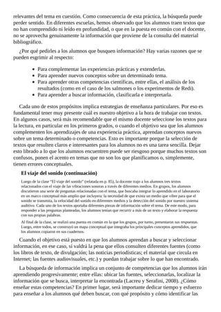 relevantes	del	tema	en	cuestión.	Como	consecuencia	de	esta	práctica,	la	búsqueda	puede
perder	sentido.	En	diferentes	escuelas,	hemos	observado	que	los	alumnos	traen	textos	que
no	han	comprendido	ni	leído	en	profundidad,	o	que	en	la	puesta	en	común	con	el	docente,
no	se	aprovecha	genuinamente	la	información	que	proviene	de	la	consulta	del	material
bibliográfico.
¿Por	qué	pedirles	a	los	alumnos	que	busquen	información?	Hay	varias	razones	que	se
pueden	esgrimir	al	respecto:
Para	complementar	las	experiencias	prácticas	y	extenderlas.
Para	aprender	nuevos	conceptos	sobre	un	determinado	tema.
Para	aprender	otras	competencias	científicas,	entre	ellas,	el	análisis	de	los
resultados	(como	en	el	caso	de	los	salmones	o	los	experimentos	de	Redi).
Para	aprender	a	buscar	información,	clasificarla	e	interpretarla.
Cada	uno	de	estos	propósitos	implica	estrategias	de	enseñanza	particulares.	Por	eso	es
fundamental	tener	muy	presente	cuál	es	nuestro	objetivo	a	la	hora	de	trabajar	con	textos.
En	algunos	casos,	será	más	recomendable	que	el	mismo	docente	seleccione	los	textos	para
la	lectura,	en	particular	en	los	primeros	grados,	o	cuando	el	objetivo	sea	que	los	alumnos
complementen	los	aprendizajes	de	una	experiencia	práctica,	aprendan	conceptos	nuevos
sobre	un	tema	determinado	o	competencias.	Esto	es	importante	porque	la	selección	de
textos	que	resulten	claros	e	interesantes	para	los	alumnos	no	es	una	tarea	sencilla.	Dejar
esto	librado	a	lo	que	los	alumnos	encuentren	puede	ser	riesgoso	porque	muchos	textos	son
confusos,	ponen	el	acento	en	temas	que	no	son	los	que	planificamos	o,	simplemente,
tienen	errores	conceptuales.
El	viaje	del	sonido	(continuación)
Luego	de	la	clase	“El	viaje	del	sonido”	(relatada	en	p.	85),	la	docente	trajo	a	los	alumnos	tres	textos
relacionados	con	el	viaje	de	las	vibraciones	sonoras	a	través	de	diferentes	medios.	En	grupos,	los	alumnos
discutieron	una	serie	de	preguntas	relacionadas	con	el	tema,	que	buscaba	integrar	lo	aprendido	en	el	laboratorio
en	un	marco	conceptual	más	amplio	que	incluyera:	la	necesidad	de	que	exista	un	medio	que	vibre	para	que	el
sonido	se	transmita,	la	velocidad	del	sonido	en	diferentes	medios	y	la	detección	del	sonido	por	nuestro	sistema
auditivo.	Cada	uno	de	los	textos	aportaba	diferentes	piezas	de	información	sobre	el	tema.	De	este	modo,	para
responder	a	las	preguntas	planteadas,	los	alumnos	tenían	que	recurrir	a	más	de	un	texto	y	elaborar	la	respuesta
con	sus	propias	palabras.
Al	final	de	la	clase,	se	realizó	una	puesta	en	común	en	la	que	los	grupos,	por	turno,	presentaron	sus	respuestas.
Luego,	entre	todos,	se	construyó	un	mapa	conceptual	que	integraba	los	principales	conceptos	aprendidos,	que
los	alumnos	copiaron	en	sus	cuadernos.
Cuando	el	objetivo	está	puesto	en	que	los	alumnos	aprendan	a	buscar	y	seleccionar
información,	en	ese	caso,	sí	valdrá	la	pena	que	ellos	consulten	diferentes	fuentes	(como
los	libros	de	texto,	de	divulgación;	las	noticias	periodísticas;	el	material	que	circula	en
Internet;	las	fuentes	audiovisuales,	etc.)	y	puedan	trabajar	sobre	lo	que	han	encontrado.
La	búsqueda	de	información	implica	un	conjunto	de	competencias	que	los	alumnos	irán
aprendiendo	progresivamente;	entre	ellas:	ubicar	las	fuentes,	seleccionarlas,	localizar	la
información	que	se	busca,	interpretar	la	encontrada	(Lacreu	y	Serafini,	2008).	¿Cómo
enseñar	estas	competencias?	En	primer	lugar,	será	importante	dedicar	tiempo	y	esfuerzo
para	enseñar	a	los	alumnos	qué	deben	buscar,	con	qué	propósito	y	cómo	identificar	las
 
