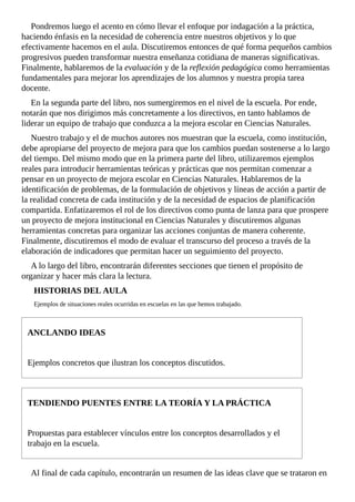 Pondremos	luego	el	acento	en	cómo	llevar	el	enfoque	por	indagación	a	la	práctica,
haciendo	énfasis	en	la	necesidad	de	coherencia	entre	nuestros	objetivos	y	lo	que
efectivamente	hacemos	en	el	aula.	Discutiremos	entonces	de	qué	forma	pequeños	cambios
progresivos	pueden	transformar	nuestra	enseñanza	cotidiana	de	maneras	significativas.
Finalmente,	hablaremos	de	la	evaluación	y	de	la	reflexión	pedagógica	como	herramientas
fundamentales	para	mejorar	los	aprendizajes	de	los	alumnos	y	nuestra	propia	tarea
docente.
En	la	segunda	parte	del	libro,	nos	sumergiremos	en	el	nivel	de	la	escuela.	Por	ende,
notarán	que	nos	dirigimos	más	concretamente	a	los	directivos,	en	tanto	hablamos	de
liderar	un	equipo	de	trabajo	que	conduzca	a	la	mejora	escolar	en	Ciencias	Naturales.
Nuestro	trabajo	y	el	de	muchos	autores	nos	muestran	que	la	escuela,	como	institución,
debe	apropiarse	del	proyecto	de	mejora	para	que	los	cambios	puedan	sostenerse	a	lo	largo
del	tiempo.	Del	mismo	modo	que	en	la	primera	parte	del	libro,	utilizaremos	ejemplos
reales	para	introducir	herramientas	teóricas	y	prácticas	que	nos	permitan	comenzar	a
pensar	en	un	proyecto	de	mejora	escolar	en	Ciencias	Naturales.	Hablaremos	de	la
identificación	de	problemas,	de	la	formulación	de	objetivos	y	líneas	de	acción	a	partir	de
la	realidad	concreta	de	cada	institución	y	de	la	necesidad	de	espacios	de	planificación
compartida.	Enfatizaremos	el	rol	de	los	directivos	como	punta	de	lanza	para	que	prospere
un	proyecto	de	mejora	institucional	en	Ciencias	Naturales	y	discutiremos	algunas
herramientas	concretas	para	organizar	las	acciones	conjuntas	de	manera	coherente.
Finalmente,	discutiremos	el	modo	de	evaluar	el	transcurso	del	proceso	a	través	de	la
elaboración	de	indicadores	que	permitan	hacer	un	seguimiento	del	proyecto.
A	lo	largo	del	libro,	encontrarán	diferentes	secciones	que	tienen	el	propósito	de
organizar	y	hacer	más	clara	la	lectura.
HISTORIAS	DEL	AULA
Ejemplos	de	situaciones	reales	ocurridas	en	escuelas	en	las	que	hemos	trabajado.
ANCLANDO	IDEAS
Ejemplos	concretos	que	ilustran	los	conceptos	discutidos.
TENDIENDO	PUENTES	ENTRE	LA	TEORÍA	Y	LA	PRÁCTICA
Propuestas	para	establecer	vínculos	entre	los	conceptos	desarrollados	y	el
trabajo	en	la	escuela.
Al	final	de	cada	capítulo,	encontrarán	un	resumen	de	las	ideas	clave	que	se	trataron	en
 