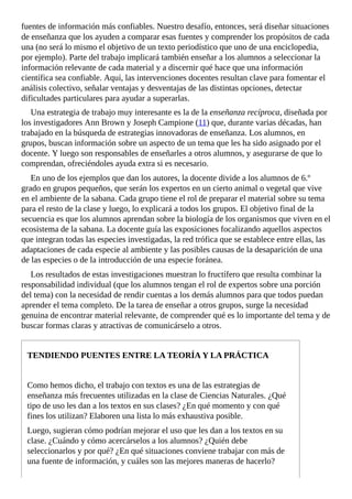fuentes	de	información	más	confiables.	Nuestro	desafío,	entonces,	será	diseñar	situaciones
de	enseñanza	que	los	ayuden	a	comparar	esas	fuentes	y	comprender	los	propósitos	de	cada
una	(no	será	lo	mismo	el	objetivo	de	un	texto	periodístico	que	uno	de	una	enciclopedia,
por	ejemplo).	Parte	del	trabajo	implicará	también	enseñar	a	los	alumnos	a	seleccionar	la
información	relevante	de	cada	material	y	a	discernir	qué	hace	que	una	información
científica	sea	confiable.	Aquí,	las	intervenciones	docentes	resultan	clave	para	fomentar	el
análisis	colectivo,	señalar	ventajas	y	desventajas	de	las	distintas	opciones,	detectar
dificultades	particulares	para	ayudar	a	superarlas.
Una	estrategia	de	trabajo	muy	interesante	es	la	de	la	enseñanza	recíproca,	diseñada	por
los	investigadores	Ann	Brown	y	Joseph	Campione	(11)	que,	durante	varias	décadas,	han
trabajado	en	la	búsqueda	de	estrategias	innovadoras	de	enseñanza.	Los	alumnos,	en
grupos,	buscan	información	sobre	un	aspecto	de	un	tema	que	les	ha	sido	asignado	por	el
docente.	Y	luego	son	responsables	de	enseñarles	a	otros	alumnos,	y	asegurarse	de	que	lo
comprendan,	ofreciéndoles	ayuda	extra	si	es	necesario.
En	uno	de	los	ejemplos	que	dan	los	autores,	la	docente	divide	a	los	alumnos	de	6.º
grado	en	grupos	pequeños,	que	serán	los	expertos	en	un	cierto	animal	o	vegetal	que	vive
en	el	ambiente	de	la	sabana.	Cada	grupo	tiene	el	rol	de	preparar	el	material	sobre	su	tema
para	el	resto	de	la	clase	y	luego,	lo	explicará	a	todos	los	grupos.	El	objetivo	final	de	la
secuencia	es	que	los	alumnos	aprendan	sobre	la	biología	de	los	organismos	que	viven	en	el
ecosistema	de	la	sabana.	La	docente	guía	las	exposiciones	focalizando	aquellos	aspectos
que	integran	todas	las	especies	investigadas,	la	red	trófica	que	se	establece	entre	ellas,	las
adaptaciones	de	cada	especie	al	ambiente	y	las	posibles	causas	de	la	desaparición	de	una
de	las	especies	o	de	la	introducción	de	una	especie	foránea.
Los	resultados	de	estas	investigaciones	muestran	lo	fructífero	que	resulta	combinar	la
responsabilidad	individual	(que	los	alumnos	tengan	el	rol	de	expertos	sobre	una	porción
del	tema)	con	la	necesidad	de	rendir	cuentas	a	los	demás	alumnos	para	que	todos	puedan
aprender	el	tema	completo.	De	la	tarea	de	enseñar	a	otros	grupos,	surge	la	necesidad
genuina	de	encontrar	material	relevante,	de	comprender	qué	es	lo	importante	del	tema	y	de
buscar	formas	claras	y	atractivas	de	comunicárselo	a	otros.
TENDIENDO	PUENTES	ENTRE	LA	TEORÍA	Y	LA	PRÁCTICA
Como	hemos	dicho,	el	trabajo	con	textos	es	una	de	las	estrategias	de
enseñanza	más	frecuentes	utilizadas	en	la	clase	de	Ciencias	Naturales.	¿Qué
tipo	de	uso	les	dan	a	los	textos	en	sus	clases?	¿En	qué	momento	y	con	qué
fines	los	utilizan?	Elaboren	una	lista	lo	más	exhaustiva	posible.
Luego,	sugieran	cómo	podrían	mejorar	el	uso	que	les	dan	a	los	textos	en	su
clase.	¿Cuándo	y	cómo	acercárselos	a	los	alumnos?	¿Quién	debe
seleccionarlos	y	por	qué?	¿En	qué	situaciones	conviene	trabajar	con	más	de
una	fuente	de	información,	y	cuáles	son	las	mejores	maneras	de	hacerlo?
 