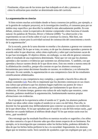 Finalmente,	elijan	uno	de	los	textos	que	han	trabajado	en	el	año	y	piensen	en
cómo	lo	utilizarían	para	enseñar	un	determinado	tema	del	currículo.
La	argumentación	en	ciencias
Si	bien	existen	muchas	actividades	donde	se	busca	consenso	(en	política,	por	ejemplo,	o
en	la	gestión	de	cualquier	proyecto),	en	la	investigación	científica,	el	consenso	pasa	por	un
ámbito	muy	específico:	por	describir	la	realidad	lo	más	adecuadamente	posible.	En	este
debate,	entonces,	existe	la	expectativa	de	intentar	comprender	cómo	funciona	el	mundo
natural.	En	palabras	de	Newton,	Driver	y	Osborne	(2000):	“La	observación	y	los
experimentos	no	son	el	lecho	sobre	el	cual	se	construye	la	ciencia.	Más	bien,	son
herramientas	a	mano	para	la	actividad	racional	de	construcción	del	conocimiento	a	través
de	la	argumentación”.
En	la	escuela,	parte	de	la	tarea	docente	es	enseñar	a	los	alumnos	a	generar	ese	consenso
sobre	la	realidad.	De	lo	que	se	trata,	en	suma,	es	de	que	los	alumnos	aprendan	a	ponerse	de
acuerdo	sobre	lo	que	observan,	sobre	cómo	explicarlo	y	sobre	qué	conclusiones	sacan	de
lo	que	han	investigado.	El	objetivo	último,	sin	embargo,	va	más	allá	de	generar	consenso
sobre	el	resultado	de	una	experiencia	determinada.	Tiene	que	ver	con	que	los	alumnos
aprendan	a	dar	razones	o	evidencias	que	sustenten	sus	afirmaciones.	Y,	también,	con	que
aprendan	a	buscar	razones	detrás	de	lo	que	dicen	otros.	Esto	nos	remite	a	nuestra	meta	de
la	alfabetización	científica,	porque	ella	consiste	en	que	los	alumnos	construyan
herramientas	para	tomar	decisiones	basadas	en	razones,	en	evidencias	y	en	información
relevante.	En	este	sentido,	la	argumentación	es	una	competencia	clave	de	los	estudiantes
científicamente	alfabetizados.
Argumentar	es	una	competencia	muy	compleja,	y	aprender	a	hacerlo	lleva	años	de
trabajo	sostenido	(12).	Para	ello	es	importante	que	los	docentes	construyan	en	sus	clases
una	cultura	que	promueva	que	los	alumnos	hagan	explícitos	sus	puntos	de	vista	e
intercambien	sus	ideas	con	otros,	pidiéndoles	que	fundamenten	lo	que	dicen	con
evidencias.	Al	mismo	tiempo,	generar	esta	cultura	de	aula	implica	que	nosotros,	como
docentes,	podamos	modelizar	la	argumentación,	fundamentando	nuestras	propias
afirmaciones	con	evidencias.
En	el	ejemplo	de	la	experiencia	sobre	el	sonido	en	5.º	grado,	los	alumnos	pudieron
debatir	sus	ideas	sobre	cómo	viajaba	el	sonido	(si	se	caía	o	no	del	hilo).	Para	ello,	la
docente	los	fue	guiando	muy	deliberadamente	para	conectar	sus	posturas	con	evidencias
de	lo	que	observaban.	Si	los	que	opinaban	que	el	sonido	se	caía	del	hilo	tenían	razón,	¿qué
deberían	ver	cuando	hablasen	al	teléfono	desde	abajo?	Si	los	que	tenían	razón	eran	los
otros,	¿qué	sucedería?
Otra	estrategia	que	ha	resultado	fructífera	en	nuestras	escuelas	es	sugerirles	a	los	niños
una	idea	contraria	a	la	que	el	docente	sabe	que	ellos	tienen	respecto	de	un	fenómeno.	Por
ejemplo,	en	la	investigación	que	contamos	sobre	los	bichos	bolita,	podemos	defender	la
idea	de	que	los	bichos	bolita	prefieren	la	luz	a	la	oscuridad.	Seguramente,	los	alumnos
digan	que	no	tenemos	razón.	Será	cuestión	de	ayudarlos	a	que	nos	expliquen	por	qué,	y	en
 