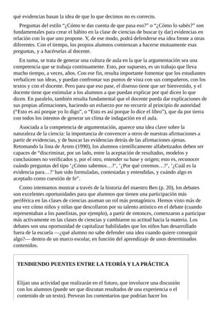 qué	evidencias	basan	la	idea	de	que	lo	que	decimos	no	es	correcto.
Preguntas	del	estilo	“¿Cómo	te	das	cuenta	de	que	pasa	eso?”	o	“¿Cómo	lo	sabés?”	son
fundamentales	para	crear	el	hábito	en	la	clase	de	ciencias	de	buscar	(y	dar)	evidencias	en
relación	con	lo	que	uno	propone.	Y,	de	ese	modo,	podrá	defenderse	esa	idea	frente	a	otras
diferentes.	Con	el	tiempo,	los	propios	alumnos	comienzan	a	hacerse	mutuamente	esas
preguntas,	y	a	hacérselas	al	docente.
En	suma,	se	trata	de	generar	una	cultura	de	aula	en	la	que	la	argumentación	sea	una
competencia	que	se	trabaja	continuamente.	Esto,	por	supuesto,	es	un	trabajo	que	lleva
mucho	tiempo,	a	veces,	años.	Con	ese	fin,	resulta	importante	fomentar	que	los	estudiantes
verbalicen	sus	ideas,	y	puedan	confrontar	sus	puntos	de	vista	con	sus	compañeros,	con	los
textos	y	con	el	docente.	Pero	para	que	eso	pase,	el	disenso	tiene	que	ser	bienvenido,	y	el
docente	tiene	que	estimular	a	los	alumnos	a	que	puedan	explicar	por	qué	dicen	lo	que
dicen.	En	paralelo,	también	resulta	fundamental	que	el	docente	pueda	dar	explicaciones	de
sus	propias	afirmaciones,	haciendo	un	esfuerzo	por	no	recurrir	al	principio	de	autoridad
(“Esto	es	así	porque	yo	lo	digo”,	o	“Esto	es	así	porque	lo	dice	el	libro”),	que	da	por	tierra
con	todos	los	intentos	de	generar	un	clima	de	indagación	en	el	aula.
Asociada	a	la	competencia	de	argumentación,	aparece	una	idea	clave	sobre	la
naturaleza	de	la	ciencia:	la	importancia	de	convencer	a	otros	de	nuestras	afirmaciones	a
partir	de	evidencias,	y	de	buscar	las	evidencias	detrás	de	las	afirmaciones	ajenas.
Retomando	la	lista	de	Arons	(1990),	los	alumnos	científicamente	alfabetizados	deben	ser
capaces	de	“discriminar,	por	un	lado,	entre	la	aceptación	de	resultados,	modelos	y
conclusiones	no	verificados	y,	por	el	otro,	entender	su	base	y	origen;	esto	es,	reconocer
cuándo	preguntas	del	tipo	’¿Cómo	sabemos…?’,	’¿Por	qué	creemos…?’,	’¿Cuál	es	la
evidencia	para…?’	han	sido	formuladas,	contestadas	y	entendidas,	y	cuándo	algo	es
aceptado	como	cuestión	de	fe”.
Como	intentamos	mostrar	a	través	de	la	historia	del	maestro	Ben	(p.	20),	los	debates
son	excelentes	oportunidades	para	que	alumnos	que	tienen	una	participación	más
periférica	en	las	clases	de	ciencias	asuman	un	rol	más	protagónico.	Hemos	visto	más	de
una	vez	cómo	niños	y	niñas	que	descollaron	por	su	talento	artístico	en	el	debate	(cuando
representaban	a	los	panelistas,	por	ejemplo),	a	partir	de	entonces,	comenzaron	a	participar
más	activamente	en	las	clases	de	ciencias	y	cambiaron	su	actitud	hacia	la	materia.	Los
debates	son	una	oportunidad	de	capitalizar	habilidades	que	los	niños	han	desarrollado
fuera	de	la	escuela	—¿qué	alumno	no	sabe	defender	una	idea	cuando	quiere	conseguir
algo?—	dentro	de	un	marco	escolar,	en	función	del	aprendizaje	de	unos	determinados
contenidos.
TENDIENDO	PUENTES	ENTRE	LA	TEORÍA	Y	LA	PRÁCTICA
Elijan	una	actividad	que	realizarán	en	el	futuro,	que	involucre	una	discusión
con	los	alumnos	(puede	ser	que	discutan	resultados	de	una	experiencia	o	el
contenido	de	un	texto).	Prevean	los	comentarios	que	podrían	hacer	los
 