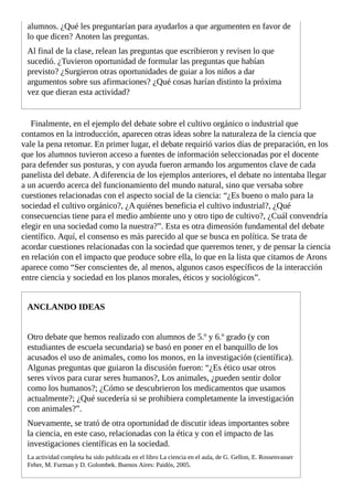 alumnos.	¿Qué	les	preguntarían	para	ayudarlos	a	que	argumenten	en	favor	de
lo	que	dicen?	Anoten	las	preguntas.
Al	final	de	la	clase,	relean	las	preguntas	que	escribieron	y	revisen	lo	que
sucedió.	¿Tuvieron	oportunidad	de	formular	las	preguntas	que	habían
previsto?	¿Surgieron	otras	oportunidades	de	guiar	a	los	niños	a	dar
argumentos	sobre	sus	afirmaciones?	¿Qué	cosas	harían	distinto	la	próxima
vez	que	dieran	esta	actividad?
Finalmente,	en	el	ejemplo	del	debate	sobre	el	cultivo	orgánico	o	industrial	que
contamos	en	la	introducción,	aparecen	otras	ideas	sobre	la	naturaleza	de	la	ciencia	que
vale	la	pena	retomar.	En	primer	lugar,	el	debate	requirió	varios	días	de	preparación,	en	los
que	los	alumnos	tuvieron	acceso	a	fuentes	de	información	seleccionadas	por	el	docente
para	defender	sus	posturas,	y	con	ayuda	fueron	armando	los	argumentos	clave	de	cada
panelista	del	debate.	A	diferencia	de	los	ejemplos	anteriores,	el	debate	no	intentaba	llegar
a	un	acuerdo	acerca	del	funcionamiento	del	mundo	natural,	sino	que	versaba	sobre
cuestiones	relacionadas	con	el	aspecto	social	de	la	ciencia:	“¿Es	bueno	o	malo	para	la
sociedad	el	cultivo	orgánico?,	¿A	quiénes	beneficia	el	cultivo	industrial?,	¿Qué
consecuencias	tiene	para	el	medio	ambiente	uno	y	otro	tipo	de	cultivo?,	¿Cuál	convendría
elegir	en	una	sociedad	como	la	nuestra?”.	Esta	es	otra	dimensión	fundamental	del	debate
científico.	Aquí,	el	consenso	es	más	parecido	al	que	se	busca	en	política.	Se	trata	de
acordar	cuestiones	relacionadas	con	la	sociedad	que	queremos	tener,	y	de	pensar	la	ciencia
en	relación	con	el	impacto	que	produce	sobre	ella,	lo	que	en	la	lista	que	citamos	de	Arons
aparece	como	“Ser	conscientes	de,	al	menos,	algunos	casos	específicos	de	la	interacción
entre	ciencia	y	sociedad	en	los	planos	morales,	éticos	y	sociológicos”.
ANCLANDO	IDEAS
Otro	debate	que	hemos	realizado	con	alumnos	de	5.º	y	6.º	grado	(y	con
estudiantes	de	escuela	secundaria)	se	basó	en	poner	en	el	banquillo	de	los
acusados	el	uso	de	animales,	como	los	monos,	en	la	investigación	(científica).
Algunas	preguntas	que	guiaron	la	discusión	fueron:	“¿Es	ético	usar	otros
seres	vivos	para	curar	seres	humanos?,	Los	animales,	¿pueden	sentir	dolor
como	los	humanos?;	¿Cómo	se	descubrieron	los	medicamentos	que	usamos
actualmente?;	¿Qué	sucedería	si	se	prohibiera	completamente	la	investigación
con	animales?”.
Nuevamente,	se	trató	de	otra	oportunidad	de	discutir	ideas	importantes	sobre
la	ciencia,	en	este	caso,	relacionadas	con	la	ética	y	con	el	impacto	de	las
investigaciones	científicas	en	la	sociedad.
La	actividad	completa	ha	sido	publicada	en	el	libro	La	ciencia	en	el	aula,	de	G.	Gellon,	E.	Rossenvasser
Feher,	M.	Furman	y	D.	Golombek.	Buenos	Aires:	Paidós,	2005.
 