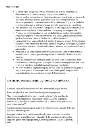 Para	recordar
El	modelo	por	indagación	se	basa	en	enseñar,	de	manera	integrada,	las
dimensiones	de	la	ciencia	como	proceso	y	como	producto.
Esto	no	implica	necesariamente	hacer	experimentos	prácticos	en	la	mayoría	de
las	clases.	Tampoco	implica	que	siempre	que	realicen	experimentos	los
alumnos	aprenderán	competencias	científicas.	Ni	tampoco,	que	la	actividades
experimentales	sean	la	única	manera	de	aprender	competencias	científicas.
Para	planificar	una	actividad	de	indagación,	es	útil	empezar	por	identificar	los
objetivos	de	enseñanza,	diferenciados	en	conceptos	y	en	competencias.
Priorizar	los	conceptos	clave	de	una	unidad	didáctica	implica	hacernos	las
preguntas:	“¿Qué	es	lo	más	importante	de	este	tema?,	¿Qué	ideas	queremos
que	los	alumnos	se	lleven	al	final	de	esta	unidad	didáctica?”.
Las	competencias	son	un	abanico	de	modos	de	conocer	propios	de	las	ciencias
naturales,	como	observar	y	describir,	formular	preguntas	investigables,	diseñar
experimentos,	trabajar	con	textos	científicos,	formular	explicaciones	teóricas	y
argumentar.
Asociadas	a	las	competencias	científicas,	existen	una	serie	de	ideas	sobre	la
naturaleza	de	la	ciencia	que	forman	parte	de	la	dimensión	de	ciencia	como
proceso.
Tanto	las	competencias	científicas	como	las	ideas	sobre	la	naturaleza	de	la
ciencia	no	son	saberes	que	se	construyen	de	una	manera	espontánea.	Por	tanto,
es	preciso	planificar	actividades	específicas	para	enseñarlas.
No	todos	los	temas	se	presentan	para	enseñar	todas	las	competencias,	pero	es
importante	generar	diversas	oportunidades	a	lo	largo	del	año	para	poder
enseñarlas	todas,	de	acuerdo	con	la	edad	de	los	alumnos.
TENDIENDO	PUENTES	ENTRE	LA	TEORÍA	Y	LA	PRÁCTICA
Analicen	las	planificaciones	del	próximo	tema	que	les	toque	enseñar.
Para	cada	planificación,	formúlense	las	siguientes	preguntas:
”Los	conceptos	planificados,	¿son	centrales	al	tema?	¿Se	planificó	la
enseñanza	de	competencias	científicas?,	¿cuáles?,	¿cómo	se	propone
enseñarlas?	¿Qué	ideas	sobre	la	naturaleza	de	la	ciencia	están	asociadas	a
estas	competencias?”.
Sugieran	recomendaciones	para	mejorar	las	planificaciones	a	partir	de	lo	que
han	leído	en	este	capítulo.
Luego	de	realizar	las	actividades	con	los	alumnos,	vuelvan	a	revisar	las
planificaciones	y	modifíquenlas	en	función	de	lo	sucedido.	¿Lograron	los
objetivos	que	se	habían	propuesto?	¿Cómo	organizarían	la	clase	la	próxima
vez?
 