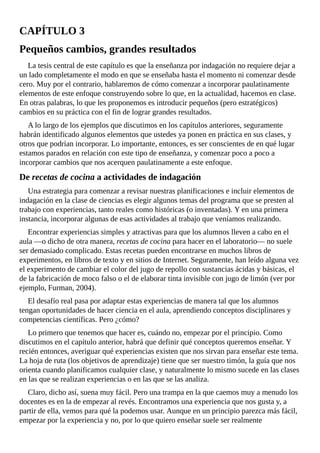 CAPÍTULO	3
Pequeños	cambios,	grandes	resultados
La	tesis	central	de	este	capítulo	es	que	la	enseñanza	por	indagación	no	requiere	dejar	a
un	lado	completamente	el	modo	en	que	se	enseñaba	hasta	el	momento	ni	comenzar	desde
cero.	Muy	por	el	contrario,	hablaremos	de	cómo	comenzar	a	incorporar	paulatinamente
elementos	de	este	enfoque	construyendo	sobre	lo	que,	en	la	actualidad,	hacemos	en	clase.
En	otras	palabras,	lo	que	les	proponemos	es	introducir	pequeños	(pero	estratégicos)
cambios	en	su	práctica	con	el	fin	de	lograr	grandes	resultados.
A	lo	largo	de	los	ejemplos	que	discutimos	en	los	capítulos	anteriores,	seguramente
habrán	identificado	algunos	elementos	que	ustedes	ya	ponen	en	práctica	en	sus	clases,	y
otros	que	podrían	incorporar.	Lo	importante,	entonces,	es	ser	conscientes	de	en	qué	lugar
estamos	parados	en	relación	con	este	tipo	de	enseñanza,	y	comenzar	poco	a	poco	a
incorporar	cambios	que	nos	acerquen	paulatinamente	a	este	enfoque.
De	recetas	de	cocina	a	actividades	de	indagación
Una	estrategia	para	comenzar	a	revisar	nuestras	planificaciones	e	incluir	elementos	de
indagación	en	la	clase	de	ciencias	es	elegir	algunos	temas	del	programa	que	se	presten	al
trabajo	con	experiencias,	tanto	reales	como	históricas	(o	inventadas).	Y	en	una	primera
instancia,	incorporar	algunas	de	esas	actividades	al	trabajo	que	veníamos	realizando.
Encontrar	experiencias	simples	y	atractivas	para	que	los	alumnos	lleven	a	cabo	en	el
aula	—o	dicho	de	otra	manera,	recetas	de	cocina	para	hacer	en	el	laboratorio—	no	suele
ser	demasiado	complicado.	Estas	recetas	pueden	encontrarse	en	muchos	libros	de
experimentos,	en	libros	de	texto	y	en	sitios	de	Internet.	Seguramente,	han	leído	alguna	vez
el	experimento	de	cambiar	el	color	del	jugo	de	repollo	con	sustancias	ácidas	y	básicas,	el
de	la	fabricación	de	moco	falso	o	el	de	elaborar	tinta	invisible	con	jugo	de	limón	(ver	por
ejemplo,	Furman,	2004).
El	desafío	real	pasa	por	adaptar	estas	experiencias	de	manera	tal	que	los	alumnos
tengan	oportunidades	de	hacer	ciencia	en	el	aula,	aprendiendo	conceptos	disciplinares	y
competencias	científicas.	Pero	¿cómo?
Lo	primero	que	tenemos	que	hacer	es,	cuándo	no,	empezar	por	el	principio.	Como
discutimos	en	el	capítulo	anterior,	habrá	que	definir	qué	conceptos	queremos	enseñar.	Y
recién	entonces,	averiguar	qué	experiencias	existen	que	nos	sirvan	para	enseñar	este	tema.
La	hoja	de	ruta	(los	objetivos	de	aprendizaje)	tiene	que	ser	nuestro	timón,	la	guía	que	nos
orienta	cuando	planificamos	cualquier	clase,	y	naturalmente	lo	mismo	sucede	en	las	clases
en	las	que	se	realizan	experiencias	o	en	las	que	se	las	analiza.
Claro,	dicho	así,	suena	muy	fácil.	Pero	una	trampa	en	la	que	caemos	muy	a	menudo	los
docentes	es	en	la	de	empezar	al	revés.	Encontramos	una	experiencia	que	nos	gusta	y,	a
partir	de	ella,	vemos	para	qué	la	podemos	usar.	Aunque	en	un	principio	parezca	más	fácil,
empezar	por	la	experiencia	y	no,	por	lo	que	quiero	enseñar	suele	ser	realmente
 