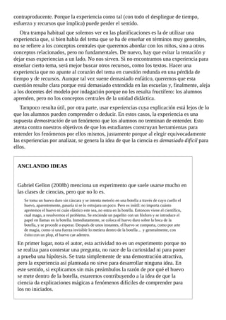 contraproducente.	Porque	la	experiencia	como	tal	(con	todo	el	despliegue	de	tiempo,
esfuerzo	y	recursos	que	implica)	puede	perder	el	sentido.
Otra	trampa	habitual	que	solemos	ver	en	las	planificaciones	es	la	de	utilizar	una
experiencia	que,	si	bien	habla	del	tema	que	se	ha	de	enseñar	en	términos	muy	generales,
no	se	refiere	a	los	conceptos	centrales	que	queremos	abordar	con	los	niños,	sino	a	otros
conceptos	relacionados,	pero	no	fundamentales.	De	nuevo,	hay	que	evitar	la	tentación	y
dejar	esas	experiencias	a	un	lado.	No	nos	sirven.	Si	no	encontramos	una	experiencia	para
enseñar	cierto	tema,	será	mejor	buscar	otros	recursos,	como	los	textos.	Hacer	una
experiencia	que	no	apunte	al	corazón	del	tema	en	cuestión	redunda	en	una	pérdida	de
tiempo	y	de	recursos.	Aunque	tal	vez	suene	demasiado	enfático,	queremos	que	esta
cuestión	resulte	clara	porque	está	demasiado	extendida	en	las	escuelas	y,	finalmente,	aleja
a	los	docentes	del	modelo	por	indagación	porque	no	les	resulta	fructífero:	los	alumnos
aprenden,	pero	no	los	conceptos	centrales	de	la	unidad	didáctica.
Tampoco	resulta	útil,	por	otra	parte,	usar	experiencias	cuya	explicación	está	lejos	de	lo
que	los	alumnos	pueden	comprender	o	deducir.	En	estos	casos,	la	experiencia	es	una
supuesta	demostración	de	un	fenómeno	que	los	alumnos	no	terminan	de	entender.	Esto
atenta	contra	nuestros	objetivos	de	que	los	estudiantes	construyan	herramientas	para
entender	los	fenómenos	por	ellos	mismos,	justamente	porque	al	elegir	equivocadamente
las	experiencias	por	analizar,	se	genera	la	idea	de	que	la	ciencia	es	demasiado	difícil	para
ellos.
ANCLANDO	IDEAS
Gabriel	Gellon	(2008b)	menciona	un	experimento	que	suele	usarse	mucho	en
las	clases	de	ciencias,	pero	que	no	lo	es.
Se	toma	un	huevo	duro	sin	cáscara	y	se	intenta	meterlo	en	una	botella	a	través	de	cuyo	cuello	el
huevo,	aparentemente,	pasaría	si	se	lo	estrujara	un	poco.	Pero	es	inútil:	no	importa	cuánto
apretemos	el	huevo	ni	cuán	elástico	este	sea,	no	entra	en	la	botella.	Entonces	viene	el	científico,
cual	mago,	a	resolvernos	el	problema.	Se	enciende	un	papelito	con	un	fósforo	y	se	introduce	el
papel	en	llamas	en	la	botella.	Inmediatamente,	se	coloca	el	huevo	duro	sobre	la	boca	de	la
botella,	y	se	procede	a	esperar.	Después	de	unos	instantes,	el	huevo	se	comporta,	como	por	arte
de	magia,	como	si	una	fuerza	invisible	lo	metiera	dentro	de	la	botella…	y	generalmente,	con
éxito:con	un	plop,	el	huevo	cae	adentro.
En	primer	lugar,	nota	el	autor,	esta	actividad	no	es	un	experimento	porque	no
se	realiza	para	contestar	una	pregunta,	no	nace	de	la	curiosidad	ni	para	poner
a	prueba	una	hipótesis.	Se	trata	simplemente	de	una	demostración	atractiva,
pero	la	experiencia	así	planteada	no	sirve	para	desarrollar	ninguna	idea.	En
este	sentido,	si	explicamos	sin	más	preámbulos	la	razón	de	por	qué	el	huevo
se	mete	dentro	de	la	botella,	estaremos	contribuyendo	a	la	idea	de	que	la
ciencia	da	explicaciones	mágicas	a	fenómenos	difíciles	de	comprender	para
los	no	iniciados.
 