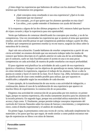 ¿Cómo	elegir	las	experiencias	que	habremos	de	utilizar	con	los	alumnos?	Para	ello,
tenemos	que	formularnos	tres	preguntas:
¿Qué	conceptos	estoy	enseñando	si	uso	esta	experiencia?	¿Qué	es	lo	más
importante	que	me	muestra?
Ese	concepto,	¿es	el	que	quiero	que	los	alumnos	aprendan	en	esta	clase?
Los	niños,	¿van	a	poder	entender	el	fenómeno	con	ayuda	del	docente?
Si	la	respuesta	a	alguna	de	las	dos	últimas	preguntas	es	NO,	entonces	habrá	que	hacerse
de	tripas	corazón	y	dejar	la	experiencia	para	otra	oportunidad.
Verán	que	hablamos	de	comenzar	identificando	los	conceptos	por	enseñar,	y	no	de	las
competencias.	Una	vez	encontradas	las	experiencias	que	se	ajusten	al	tema	que	queremos
enseñar,	será	más	sencillo	pensar	en	qué	competencias	podemos	trabajar	a	partir	de	ellas.
Y	definir	qué	competencias	queremos	enseñar	(y	en	ese	marco,	surgirán	las	ideas	sobre	la
naturaleza	de	la	ciencia).
Aquí	vale	otra	aclaración.	Cuando	hablamos	de	enseñar	competencias	a	partir	de	una
cierta	actividad,	no	estamos	diciendo	que	sea	necesario	trabajar	todos	los	modos	de
conocer	que	hemos	descripto	en	el	capítulo	anterior	en	cada	una	de	las	actividades.	Muy
por	el	contrario,	suele	ser	más	fructífero	poner	el	acento	en	una	o	en	unas	pocas
competencias	en	cada	actividad,	de	manera	de	poder	enseñarlas	con	mayor	profundidad.
El	paso	siguiente	será	planificar	las	actividades	de	aula	a	partir	de	esa	experiencia
(práctica	o	histórica).	Siempre	con	los	objetivos	de	aprendizaje	en	mente,	habrá	que	pensar
en	cómo	introducir	la	experiencia,	organizar	el	trabajo	de	los	alumnos,	llevar	a	cabo	la
puesta	en	común	y	hacer	el	cierre	de	la	clase.	En	el	Anexo	3	(p.	260),	incluimos	una	guía
de	planificación	de	clase	como	modelo	posible	para	utilizar,	que	por	supuesto	es
modificable	y	adaptable	según	las	necesidades	de	cada	docente.
Como	ejemplo,	de	la	transformación	de	una	receta	a	una	actividad	de	indagación,	a
continuación,	damos	el	caso	de	la	reelaboración	de	una	experiencia	que	aparece	en
muchos	libros	de	experimentos:	la	construcción	de	un	paracaídas.
Elegimos	esta	actividad	de	construcción	de	un	paracaídas	por	tres	motivos:	en	primer
lugar,	porque	en	nuestra	experiencia,	ella	resulta	sumamente	atractiva	para	los	alumnos	de
la	escuela	primaria.	En	segundo	lugar,	porque	esta	actividad	utiliza	materiales	de	fácil
acceso	y	bajo	costo.	Y,	finalmente,	porque	permite	trabajar	conceptos	importantes	del
currículo	de	Ciencias	Naturales	sobre	los	temas	de	fuerzas	y	movimiento,	y	competencias
clave,	como	el	diseño	experimental	y	el	análisis	de	resultados.
En	primer	lugar,	la	presentamos	como	una	receta	de	cocina,	indicando	simplemente	los
materiales	y	los	pasos	que	hay	que	seguir,	de	modo	similar	a	como	podrán	encontrar	este
tipo	de	experiencias	en	libros	o	en	sitios	de	Internet.
Paracaídas	casero
Materiales:
 