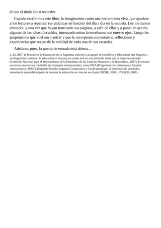 él	con	el	título	Para	recordar.
Cuando	escribimos	este	libro,	lo	imaginamos	como	una	herramienta	viva,	que	ayudase
a	los	lectores	a	repensar	sus	prácticas	en	función	del	día	a	día	en	la	escuela.	Los	invitamos
entonces,	y	una	vez	que	hayan	transitado	sus	páginas,	a	salir	de	ellas	y	a	poner	en	acción
algunas	de	las	ideas	discutidas,	intentando	mirar	la	enseñanza	con	nuevos	ojos.	Luego	les
proponemos	que	vuelvan	a	entrar	y	que	le	incorporen	comentarios,	reflexiones	y
experiencias	que	surjan	de	la	realidad	de	cada	una	de	sus	escuelas.
Adelante,	pues,	la	puerta	de	entrada	está	abierta…
1.	En	2007,	el	Ministerio	de	Educación	de	la	Argentina	convocó	a	un	grupo	de	científicos	y	educadores	que	llegaron	a
un	diagnóstico	unánime:	la	educación	en	ciencias	en	el	país	está	en	una	profunda	crisis	que	es	imperioso	revertir
(Comisión	Nacional	para	el	Mejoramiento	de	la	Enseñanza	de	las	Ciencias	Naturales	y	la	Matemática,	2007).	El	mismo
escenario	muestra	los	resultados	de	exámenes	internacionales,	como	PISA	(Programme	for	International	Student
Assessment)	y	SERCE	(Segundo	Estudio	Regional	Comparativo	y	Explicativo)	que,	si	bien	han	sido	debatidos,
muestran	la	necesidad	urgente	de	mejorar	la	educación	en	ciencias	en	el	país	(OCDE,	2006;	UNESCO,	2008).
 