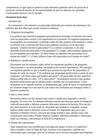 competencias,	lo	que	sigue	es	pensar	en	qué	momentos	podemos	abrir	los	pasos	de	la
receta	de	cocina	de	manera	de	dar	oportunidades	de	que	los	alumnos	los	aprendan.
Continuando	entonces	con	el	ejemplo.
Secuencia	de	la	clase
Introducción:
Les	mostramos	a	los	alumnos	un	paracaídas	fabricado	por	nosotros	de	antemano	y	les
pedimos	que	describan	qué	sucede	cuando	lo	soltamos.
1.	Preguntas	investigables:
Les	pedimos	que	formulen	preguntas	que	podríamos	investigar	en	relación	con	cómo
caen	los	paracaídas	caseros	y	las	registramos	en	el	pizarrón.	Si	surgieron	preguntas	no
investigables,	las	retomamos,	evaluando	cuáles	de	ellas	podrían	reformularse	y	cuáles
se	refieren	más	a	información	fáctica	que	podemos	encontrar	en	un	libro	(por
ejemplo,	“¿Quién	inventó	el	paracaídas?”)	o	a	valores	u	opiniones	(“¿Es	más
divertido	tirarse	del	paracaídas	o	con	parapente?”).	Luego,	seleccionamos	algunas	de
las	investigables;	por	ejemplo:	“¿Cómo	influye	la	superficie	del	paracaídas	en	el
tiempo	de	caída?”	o	“¿Cómo	influye	el	peso	del	paracaídas	en	el	tiempo	de	caída?”.
2.	Hipótesis	y	predicciones:
Discutimos	con	los	alumnos	cuáles	serían	las	respuestas	posibles	a	las	preguntas
seleccionadas	o,	en	otras	palabras,	las	hipótesis	de	nuestro	experimento.	Por	ejemplo,
una	hipótesis	posible	es	que,	a	medida	que	aumenta	la	superficie	del	paracaídas,	el
tiempo	de	caída	sea	mayor.	Y	les	pedimos	que	propongan	predicciones	a	partir	de	esta
respuesta:	“¿Si	fuera	cierta,	qué	tendría	que	pasar?”	(el	paracaídas	de	más	superficie
debería	tardar	más	en	caer).	“¿Y	si	fuera	falsa?”.	El	propósito	central	es	que	puedan
formular	predicciones	que	se	puedan	poner	a	prueba	con	un	experimento.	Como
resaltamos	en	el	capítulo	anterior,	es	fundamental	que,	antes	de	hacer	el	experimento,
los	alumnos	tengan	en	claro	qué	les	van	a	decir	los	resultados	que	obtengan	sobre	la
hipótesis	propuesta.
3.	Qué	y	cómo	medir:
Discutimos	ahora	con	los	alumnos	qué	vamos	a	medir	para	responder	a	nuestra
pregunta.	En	este	caso,	los	alumnos	deberán	concluir	que	hay	que	medir	el	tiempo	de
caída	del	paracaídas	y	deberán	proponer	diferentes	maneras	de	hacerlo.	Otra	opción
que	suele	aparecer	es	la	de	medir	la	velocidad,	que	también	es	aceptable,	aunque
implica	medir	tanto	la	distancia	como	el	tiempo.	Lo	importante	aquí	no	es	que
elijamos	el	método	correcto,	sino	uno	que	tenga	sentido	y	que,	además,	haya	sido
consensuado	entre	todos.	Pueden	elegirse,	también,	diferentes	métodos	y	reflexionar
sobre	sus	ventajas	y	desventajas	al	final	de	la	experiencia.
4.	Diseño	del	experimento:
Aquí	asignaremos	una	variable	para	investigar	por	grupo:	el	peso	y	la	superficie.
Otras	variables,	como	el	largo	del	hilo,	la	forma	o	los	materiales,	también	son
interesantes	para	investigar,	pero	no	se	alinean	con	el	recorte	conceptual	que	elegimos
 