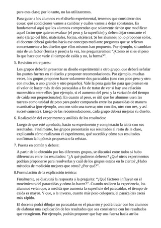para	esta	clase;	por	lo	tanto,	no	las	utilizaremos.
Para	guiar	a	los	alumnos	en	el	diseño	experimental,	tenemos	que	considerar	dos
cosas:	qué	condiciones	vamos	a	cambiar	y	cuáles	vamos	a	dejar	constantes.	Es
fundamental	aquí	que	los	alumnos	comprendan	que	solamente	tienen	que	modificar
aquel	factor	que	quieren	evaluar	(el	peso	y	la	superficie)	y	deben	dejar	constante	el
resto	(largo	del	hilo,	materiales,	forma,	etcétera).	Si	los	alumnos	no	lo	proponen	solos,
el	docente	deberá	guiarlos	hacia	ese	concepto	mediante	preguntas	que	se	refieran
concretamente	a	los	diseños	que	ellos	mismos	han	propuesto.	Por	ejemplo,	si	cambian
más	de	un	factor	(forma	y	peso)	a	la	vez,	les	preguntaremos:	“¿Cómo	sé	si	es	el	peso
lo	que	hace	que	varíe	el	tiempo	de	caída	y	no,	la	forma?”.
5.	Revisión	entre	pares:
Los	grupos	deberán	presentar	su	diseño	experimental	a	otro	grupo,	que	deberá	señalar
los	puntos	fuertes	en	el	diseño	y	proponer	recomendaciones.	Por	ejemplo,	muchas
veces,	los	grupos	proponen	hacer	solamente	dos	paracaídas	(uno	con	poco	peso	y	otro
con	mucho,	o	uno	grande	y	otro	pequeño).	Vale	la	pena	guiarlos	para	que	piensen	en
el	valor	de	hacer	más	de	dos	paracaídas	a	fin	de	tratar	de	ver	si	hay	una	relación
matemática	entre	ellos	(por	ejemplo,	si	el	aumento	del	peso	y	la	variación	del	tiempo
de	caída	son	proporcionales).	En	cuanto	al	peso,	es	útil	que	los	alumnos	usen	las
tuercas	como	unidad	de	peso	para	poder	compararlo	entre	los	paracaídas	de	manera
cuantitativa	(por	ejemplo,	uno	con	solo	una	tuerca;	otro	con	dos,	otro	con	tres,	y	así
sucesivamente).	Luego	de	las	recomendaciones,	cada	grupo	deberá	mejorar	su	diseño.
6.	Realización	del	experimento	y	análisis	de	los	resultados:
Luego	de	que	esté	aprobado,	harán	su	experimento	y	completarán	la	tabla	con	sus
resultados.	Finalmente,	los	grupos	presentarán	sus	resultados	al	resto	de	la	clase,
explicando	cómo	realizaron	el	experimento,	qué	sucedió	y	cómo	sus	resultados
confirman	la	hipótesis	propuesta	o	la	refutan.
7.	Puesta	en	común	y	debate:
A	partir	de	lo	obtenido	por	los	diferentes	grupos,	se	discutirá	entre	todos	si	hubo
diferencias	entre	los	resultados:	“¿A	qué	pudieron	deberse?	¿Qué	otros	experimentos
podrían	proponerse	para	resolverlas	y	cuál	de	los	grupos	estaba	en	lo	cierto?	¿Hubo
métodos	de	medición	mejores	que	otros?	¿Por	qué?”.
8.Formulación	de	la	explicación	teórica:
Finalmente,	se	discutirá	la	respuesta	a	la	pregunta:	“¿Qué	factores	influyen	en	el
movimiento	del	paracaídas	y	cómo	lo	hacen?”.	Cuando	realicen	la	experiencia,	los
alumnos	verán	que,	a	medida	que	aumenta	la	superficie	del	paracaídas,	el	tiempo	de
caída	es	mayor.	Y	que,	a	la	inversa,	cuanto	más	peso	coloquen,	el	paracaídas	caerá
más	rápido.
El	docente	podrá	dibujar	un	paracaídas	en	el	pizarrón	y	podrá	tratar	con	los	alumnos
de	elaborar	una	explicación	de	los	resultados	que	sea	consistente	con	los	resultados
que	recogieron.	Por	ejemplo,	podrán	proponer	que	hay	una	fuerza	hacia	arriba
 