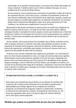 relacionada	con	la	superficie	del	paracaídas,	y	una	fuerza	hacia	abajo	relacionada	con
el	peso	colocado.	Y	podrán	explicar	que	el	efecto	resultante	tiene	que	ver	con	la
combinación	de	la	acción	de	dichas	fuerzas.
En	esta	instancia,	será	el	momento	para	sistematizar	lo	aprendido	y	hablar	de	la	fuerza
de	rozamiento	del	aire	y	de	la	fuerza	peso,	y	extender	el	razonamiento	al	efecto	de
otras	fuerzas	combinadas	sobre	el	movimiento	de	un	objeto	(por	ejemplo,	cuando	una
persona	empuja	un	mueble	sobre	superficies	con	diferente	rozamiento).	Los	alumnos
podrán	buscar	información	bibliográfica	sobre	otras	fuerzas	presentes	en	la	vida
cotidiana	y	sus	efectos	para	complementar	la	tarea	de	la	clase.
Retomando	la	idea	de	que	transformar	la	práctica	hacia	un	modelo	por	indagación	no
implica	comenzar	todo	de	nuevo,	a	lo	largo	de	este	libro,	buscamos	aportar	algunas
estrategias	basadas	en	ejemplos	de	nuestras	propias	escuelas	que	muestran	que,	si	bien	hay
mucho	para	cambiar	en	la	enseñanza	de	las	ciencias	en	la	escuela	primaria,	ese	cambio	es
posible,	y	existen	pasos	manejables	que	podemos	transitar	desde	lo	que	ya	hacemos	en
nuestras	aulas.
En	este	sentido,	vale	la	pena	analizar	las	actividades	que	ya	hemos	realizado	con	los
niños	en	grados	anteriores	y	refinarlas,	buscando	cómo	podemos	incorporar	en	ellas
momentos	de	formulación	de	preguntas,	discusión	de	hipótesis,	diseño	(aunque	sea
teórico)	de	experiencias,	actividades	para	trabajar	con	textos	de	maneras	más	ricas	o
espacios	de	intercambio	de	ideas	entre	los	alumnos.
Analizar	lo	que	venimos	realizando	tiene	implicancias	profundas:	ser	conscientes	de
qué	y	de	cómo	estamos	enseñando	en	vistas	a	la	mejora	de	nuestra	propia	tarea	significa
profesionalizar	nuestra	labor	docente,	tomando	el	toro	por	las	astas	y	adoptando	una
postura	crítica	de	nuestra	práctica	con	el	foco	puesto	en	el	aprendizaje	de	los	alumnos.
Algunas	estrategias,	como	la	reflexión	escrita	(en	diarios,	por	ejemplo)	o	el	análisis	y	la
revisión	de	las	planificaciones	luego	de	la	enseñanza,	contribuyen	a	hacer	de	esta	reflexión
sobre	la	práctica	un	hábito	que	se	sostenga	en	el	tiempo.	Profundizaremos	más	esta	idea	en
el	capítulo	sobre	evaluación.
TENDIENDO	PUENTES	ENTRE	LA	TEORÍA	Y	LA	PRÁCTICA
Seleccionen	una	actividad	que	hayan	hecho	con	sus	alumnos	en	el	último	año.
A	partir	de	ella,	evalúen	en	qué	momentos	de	la	actividad	es	posible	incluir
oportunidades	para	trabajar	algunas	de	las	competencias	científicas
propuestas:	la	formulación	de	preguntas,	hipótesis	o	predicciones,	el	diseño	o
la	realización	de	experimentos,	el	debate,	la	búsqueda	de	información,	etc.	No
tienen	que	agregarlas	todas,	pero	sí	incorporar	alguna	de	manera	coherente
con	la	clase	que	ya	tenían	preparada.
Modelos	que	ayudan	en	la	planificación	de	una	clase	por	indagación
 