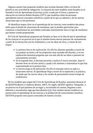 Algunos	autores	han	propuesto	modelos	que	resultan	bastante	útiles	a	la	hora	de
planificar	una	actividad	de	indagación.	La	mayoría	de	estos	modelos	están	basados	en	el
llamado	Ciclo	de	Aprendizaje	(Learning	cycle),	creado	por	el	físico	y	pionero	en
educación	en	ciencias	Robert	Karplus	(1977),	que	modeliza	cómo	las	personas
aprendemos	nuevos	conceptos	científicos	a	partir	de	lo	que	ya	sabemos	y	de	las	nuevas
situaciones	que	se	nos	presentan.
Al	identificar	etapas	clave	en	el	aprendizaje	de	las	ciencias,	estos	modelos	dan	pistas
útiles	para	el	diseño	de	situaciones	de	enseñanza,	que	se	pueden	aprovechar	para
comenzar	a	transformar	las	actividades	realizadas	anteriormente	hacia	el	tipo	de	enseñanza
que	hemos	venido	proponiendo.
El	Ciclo	de	Aprendizaje	propuesto	por	Karplus	se	basa	en	la	idea	de	que	el	aprendizaje
de	las	ciencias	es	un	proceso	en	el	que	el	alumno	forma	nuevos	patrones	de	razonamiento
a	partir	de	la	interacción	con	los	fenómenos	y	con	las	ideas	de	otros,	y	consta	de	tres
etapas:
La	primera	fase	es	de	exploración.	En	ella	los	alumnos	aprenden	a	través	de
sus	propias	acciones	y	de	las	propuestas	muy	acotadas	del	docente,	y	en	esa
exploración	formulan	preguntas	que	van	más	allá	de	sus	ideas	o	patrones	de
razonamiento	iniciales.
En	la	segunda	fase,	el	docente	presenta	y	explica	el	nuevo	concepto.	Aquí	el
docente	tiene	un	rol	más	activo	y	ayuda	a	los	alumnos	a	sistematizar	lo	que	han
experimentado	en	la	primera	fase.
La	tercera	etapa	es	de	aplicación.	En	ella	el	concepto	nuevo	se	aplica	a
situaciones	nuevas.	El	aprendizaje	llega	a	través	de	la	repetición	y	la	práctica,
de	modo	que	las	nuevas	ideas	y	los	modos	de	pensamiento	tienen	tiempo	de
estabilizarse.
De	los	modelos	que	surgen	del	Ciclo	de	Aprendizaje	de	Karplus,	queremos	destacar	el
de	QUESTA	(Koch	y	Calabrese	Barton,	2007).	En	inglés,	QUEST	significa	’búsqueda’,	o
un	proceso	en	el	que	partimos	de	un	lugar	y,	recorriendo	un	camino,	llegamos	a	otro
diferente	y	encontramos	algo	que	buscábamos	(13).	Este	modelo	intenta	establecer	un
puente	entre	el	aprendizaje	de	las	ciencias	y	la	producción	de	conocimiento	científico.
QUESTA	propone	cinco	pasos	conectados	de	manera	circular:
 