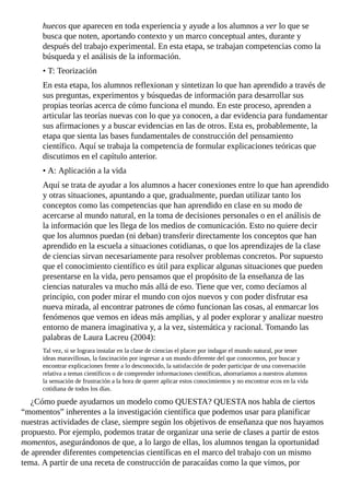 huecos	que	aparecen	en	toda	experiencia	y	ayude	a	los	alumnos	a	ver	lo	que	se
busca	que	noten,	aportando	contexto	y	un	marco	conceptual	antes,	durante	y
después	del	trabajo	experimental.	En	esta	etapa,	se	trabajan	competencias	como	la
búsqueda	y	el	análisis	de	la	información.
•	T:	Teorización
En	esta	etapa,	los	alumnos	reflexionan	y	sintetizan	lo	que	han	aprendido	a	través	de
sus	preguntas,	experimentos	y	búsquedas	de	información	para	desarrollar	sus
propias	teorías	acerca	de	cómo	funciona	el	mundo.	En	este	proceso,	aprenden	a
articular	las	teorías	nuevas	con	lo	que	ya	conocen,	a	dar	evidencia	para	fundamentar
sus	afirmaciones	y	a	buscar	evidencias	en	las	de	otros.	Esta	es,	probablemente,	la
etapa	que	sienta	las	bases	fundamentales	de	construcción	del	pensamiento
científico.	Aquí	se	trabaja	la	competencia	de	formular	explicaciones	teóricas	que
discutimos	en	el	capítulo	anterior.
•	A:	Aplicación	a	la	vida
Aquí	se	trata	de	ayudar	a	los	alumnos	a	hacer	conexiones	entre	lo	que	han	aprendido
y	otras	situaciones,	apuntando	a	que,	gradualmente,	puedan	utilizar	tanto	los
conceptos	como	las	competencias	que	han	aprendido	en	clase	en	su	modo	de
acercarse	al	mundo	natural,	en	la	toma	de	decisiones	personales	o	en	el	análisis	de
la	información	que	les	llega	de	los	medios	de	comunicación.	Esto	no	quiere	decir
que	los	alumnos	puedan	(ni	deban)	transferir	directamente	los	conceptos	que	han
aprendido	en	la	escuela	a	situaciones	cotidianas,	o	que	los	aprendizajes	de	la	clase
de	ciencias	sirvan	necesariamente	para	resolver	problemas	concretos.	Por	supuesto
que	el	conocimiento	científico	es	útil	para	explicar	algunas	situaciones	que	pueden
presentarse	en	la	vida,	pero	pensamos	que	el	propósito	de	la	enseñanza	de	las
ciencias	naturales	va	mucho	más	allá	de	eso.	Tiene	que	ver,	como	decíamos	al
principio,	con	poder	mirar	el	mundo	con	ojos	nuevos	y	con	poder	disfrutar	esa
nueva	mirada,	al	encontrar	patrones	de	cómo	funcionan	las	cosas,	al	enmarcar	los
fenómenos	que	vemos	en	ideas	más	amplias,	y	al	poder	explorar	y	analizar	nuestro
entorno	de	manera	imaginativa	y,	a	la	vez,	sistemática	y	racional.	Tomando	las
palabras	de	Laura	Lacreu	(2004):
Tal	vez,	si	se	lograra	instalar	en	la	clase	de	ciencias	el	placer	por	indagar	el	mundo	natural,	por	tener
ideas	maravillosas,	la	fascinación	por	ingresar	a	un	mundo	diferente	del	que	conocemos,	por	buscar	y
encontrar	explicaciones	frente	a	lo	desconocido,	la	satisfacción	de	poder	participar	de	una	conversación
relativa	a	temas	científicos	o	de	comprender	informaciones	científicas,	ahorraríamos	a	nuestros	alumnos
la	sensación	de	frustración	a	la	hora	de	querer	aplicar	estos	conocimientos	y	no	encontrar	ecos	en	la	vida
cotidiana	de	todos	los	días.
¿Cómo	puede	ayudarnos	un	modelo	como	QUESTA?	QUESTA	nos	habla	de	ciertos
“momentos”	inherentes	a	la	investigación	científica	que	podemos	usar	para	planificar
nuestras	actividades	de	clase,	siempre	según	los	objetivos	de	enseñanza	que	nos	hayamos
propuesto.	Por	ejemplo,	podemos	tratar	de	organizar	una	serie	de	clases	a	partir	de	estos
momentos,	asegurándonos	de	que,	a	lo	largo	de	ellas,	los	alumnos	tengan	la	oportunidad
de	aprender	diferentes	competencias	científicas	en	el	marco	del	trabajo	con	un	mismo
tema.	A	partir	de	una	receta	de	construcción	de	paracaídas	como	la	que	vimos,	por
 