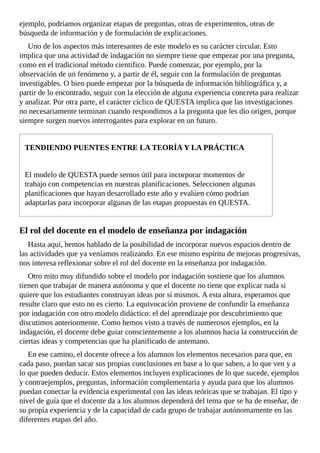ejemplo,	podríamos	organizar	etapas	de	preguntas,	otras	de	experimentos,	otras	de
búsqueda	de	información	y	de	formulación	de	explicaciones.
Uno	de	los	aspectos	más	interesantes	de	este	modelo	es	su	carácter	circular.	Esto
implica	que	una	actividad	de	indagación	no	siempre	tiene	que	empezar	por	una	pregunta,
como	en	el	tradicional	método	científico.	Puede	comenzar,	por	ejemplo,	por	la
observación	de	un	fenómeno	y,	a	partir	de	él,	seguir	con	la	formulación	de	preguntas
investigables.	O	bien	puede	empezar	por	la	búsqueda	de	información	bibliográfica	y,	a
partir	de	lo	encontrado,	seguir	con	la	elección	de	alguna	experiencia	concreta	para	realizar
y	analizar.	Por	otra	parte,	el	carácter	cíclico	de	QUESTA	implica	que	las	investigaciones
no	necesariamente	terminan	cuando	respondimos	a	la	pregunta	que	les	dio	origen,	porque
siempre	surgen	nuevos	interrogantes	para	explorar	en	un	futuro.
TENDIENDO	PUENTES	ENTRE	LA	TEORÍA	Y	LA	PRÁCTICA
El	modelo	de	QUESTA	puede	sernos	útil	para	incorporar	momentos	de
trabajo	con	competencias	en	nuestras	planificaciones.	Seleccionen	algunas
planificaciones	que	hayan	desarrollado	este	año	y	evalúen	cómo	podrían
adaptarlas	para	incorporar	algunas	de	las	etapas	propuestas	en	QUESTA.
El	rol	del	docente	en	el	modelo	de	enseñanza	por	indagación
Hasta	aquí,	hemos	hablado	de	la	posibilidad	de	incorporar	nuevos	espacios	dentro	de
las	actividades	que	ya	veníamos	realizando.	En	ese	mismo	espíritu	de	mejoras	progresivas,
nos	interesa	reflexionar	sobre	el	rol	del	docente	en	la	enseñanza	por	indagación.
Otro	mito	muy	difundido	sobre	el	modelo	por	indagación	sostiene	que	los	alumnos
tienen	que	trabajar	de	manera	autónoma	y	que	el	docente	no	tiene	que	explicar	nada	si
quiere	que	los	estudiantes	construyan	ideas	por	sí	mismos.	A	esta	altura,	esperamos	que
resulte	claro	que	esto	no	es	cierto.	La	equivocación	proviene	de	confundir	la	enseñanza
por	indagación	con	otro	modelo	didáctico:	el	del	aprendizaje	por	descubrimiento	que
discutimos	anteriormente.	Como	hemos	visto	a	través	de	numerosos	ejemplos,	en	la
indagación,	el	docente	debe	guiar	conscientemente	a	los	alumnos	hacia	la	construcción	de
ciertas	ideas	y	competencias	que	ha	planificado	de	antemano.
En	ese	camino,	el	docente	ofrece	a	los	alumnos	los	elementos	necesarios	para	que,	en
cada	paso,	puedan	sacar	sus	propias	conclusiones	en	base	a	lo	que	saben,	a	lo	que	ven	y	a
lo	que	pueden	deducir.	Estos	elementos	incluyen	explicaciones	de	lo	que	sucede,	ejemplos
y	contraejemplos,	preguntas,	información	complementaria	y	ayuda	para	que	los	alumnos
puedan	conectar	la	evidencia	experimental	con	las	ideas	teóricas	que	se	trabajan.	El	tipo	y
nivel	de	guía	que	el	docente	da	a	los	alumnos	dependerá	del	tema	que	se	ha	de	enseñar,	de
su	propia	experiencia	y	de	la	capacidad	de	cada	grupo	de	trabajar	autónomamente	en	las
diferentes	etapas	del	año.
 