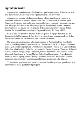 Agradecimientos
Agradecemos	especialmente	a	Silvina	Gvirtz,	por	la	oportunidad	de	formar	parte	de
esta	maravillosa	Colección	de	libros	y	por	sumarnos	a	sus	proyectos.
Agradecemos	también	a	la	Fundación	Bunge	y	Born,	por	el	apoyo	constante	y
coherente,	no	solo	a	la	escritura	de	este	libro,	sino	a	la	educación	en	ciencias	en	la
Argentina.	Queremos	aprovechar	esta	oportunidad	para	reconocer	y	agradecer,	una	vez
más,	el	apoyo	de	la	Fundación	a	los	dos	proyectos	de	mejora	escolar	en	contextos
desfavorecidos	que	lleva	a	cabo	la	Escuela	de	Educación	de	la	Universidad	de	San
Andrés:	Escuelas	del	Bicentenario	y	el	Proyecto	Escuelas	del	Futuro	(PEF).
En	esta	línea,	no	podemos	dejar	de	darles	las	gracias	al	equipo	de	la	Escuela	de
Educación	de	la	Universidad	de	San	Andrés	y,	en	particular,	a	nuestros	colegas	de	los
Proyectos	Escuelas	del	Bicentenario	y	de	Escuelas	del	Futuro.
Queremos	agradecer	además	a	los	integrantes	de	la	Asociación	Civil	Expedición
Ciencia	y	del	Posgrado	en	Enseñanza	de	las	Ciencias	de	FLACSO,	a	Ángela	Calabrese
Barton	y	al	equipo	del	programa	Urban	Science	Education	Fellows	de	la	Universidad	de
Columbia,	a	la	Comisión	Fulbright	y	al	equipo	del	Centro	Educativo	Toratenu.	A	Gabriel
Gellon,	Victoria	Abregú,	Diego	Golombek,	Rebeca	Anijovich,	Laura	Lacreu,	Milena
Winograd,	Carolina	de	la	Fuente,	Mariela	Collo,	Elsa	Rossenvasser	Feher,	Eduardo
Yvorra,	Caroline	Ayling,	Malena	Soloaga	y	Milena	Rosenzvit.	A	todos	los	docentes,
directivos,	capacitadores	y	alumnos	cuyas	historias	aparecen	en	estas	páginas.
Y,	finalmente,	gracias	de	todo	corazón	a	nuestras	familias	y	amigos,	por	el	amor	y	la
confianza	que	hacen	que	todo	valga	la	pena.
 