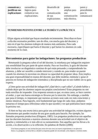 comunican	y
justifican	sus
explicaciones
razonables	y
lógicos	para
comunicar	sus
explicaciones.
desarrollo	de
la
comunicación
de	sus
explicaciones.
pautas
amplias	para
una
comunicación
más	efectiva.
pasos	y
procedimientos
para	la
comunicación.
TENDIENDO	PUENTES	ENTRE	LA	TEORÍA	Y	LA	PRÁCTICA
Elijan	alguna	actividad	que	hayan	enseñado	recientemente.	Describan	en	base
a	ella	dos	escenarios	posibles:	uno	de	ellos,	con	mucha	guía	del	docente;	y
otro	en	el	que	los	alumnos	trabajen	de	manera	más	autónoma.	Para	cada
escenario,	especifiquen	qué	haría	el	docente	y	qué	harían	los	alumnos	en	cada
momento	de	la	clase.
Herramientas	para	guiar	las	indagaciones:	las	preguntas	productivas
Retomando	la	pregunta	sobre	el	rol	del	docente,	la	enseñanza	por	indagación	requiere
una	sensibilidad	fina	por	parte	de	quien	enseña.	Para	ser	fructífera,	la	guía	del	docente
debe	involucrar	un	diagnóstico	continuo	de	qué	están	pensando	y	comprendiendo	los
alumnos,	y	debe	ser	sensible	a	cuándo	intervenir	y	cuándo	no,	para	tender	un	puente
cuando	los	alumnos	lo	necesitan	sin	obturar	su	capacidad	de	proponer	ideas.	Esto	implica
una	gran	responsabilidad	en	manos	del	docente,	que	debe	modelar,	estimular	y	guiar	el
proceso	en	formas	de	indagación	sistemática	y	disciplinada	que	no	son	viables	sin	su	guía
experta.
¿Cómo	guiar	una	actividad	de	indagación?	¿Qué	decir	y	qué	callar?	¿Cuándo	hablar	y
cuándo	dejar	que	los	alumnos	saquen	sus	propias	conclusiones?	Estas	preguntas	no	son
nada	sencillas	de	responder.	Una	respuesta	sensata	es	que,	en	estos	casos,	se	hace	camino
al	andar,	y	que	una	buena	estrategia	es	llevarse	por	la	intuición.	Sin	embargo,	a	medida
que	pasa	el	tiempo,	es	importante	que	nuestras	acciones	sean	cada	vez	más	conscientes	y
menos	intuitivas.	Para	lograrlo,	será	fundamental	que	luego	de	cada	clase,	podamos
tomarnos	el	tiempo	para	reflexionar	sobre	lo	que	sucedió	y	ver	qué	podríamos	hacer	mejor
la	próxima	vez.
Si	bien	no	hay	una	receta	única	para	guiar	una	actividad	de	indagación,	existen	algunos
instrumentos	que	pueden	resultar	de	una	gran	ayuda	para	hacerlo.	Por	ejemplo,	las
llamadas	preguntas	productivas	(Elstgeest,	1985).	Las	preguntas	productivas	son	aquellas
que	los	docentes	hacemos	a	nuestros	alumnos	durante	una	actividad	con	el	objetivo	de
guiarlos	y	estimularlos	a	ir	más	allá	en	su	razonamiento.	Son	aquellas	que	los	llevan	a	la
acción,	a	la	observación	o	a	la	reflexión.	En	palabras	de	Harlen	(2000):
Una	buena	pregunta	es	una	invitación	para	mirar	de	más	cerca	un	nuevo	experimento	o	un	ejercicio
fresco.	La	pregunta	correcta	lleva	a	donde	la	respuesta	puede	ser	encontrada:	a	los	objetos	o	eventos	reales
 