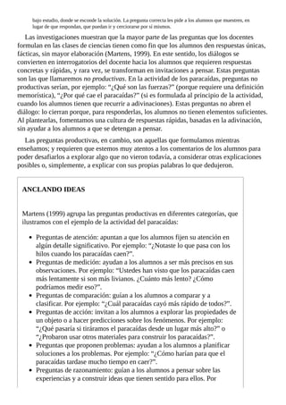 bajo	estudio,	donde	se	esconde	la	solución.	La	pregunta	correcta	les	pide	a	los	alumnos	que	muestren,	en
lugar	de	que	respondan,	que	puedan	ir	y	cerciorarse	por	sí	mismos.
Las	investigaciones	muestran	que	la	mayor	parte	de	las	preguntas	que	los	docentes
formulan	en	las	clases	de	ciencias	tienen	como	fin	que	los	alumnos	den	respuestas	únicas,
fácticas,	sin	mayor	elaboración	(Martens,	1999).	En	este	sentido,	los	diálogos	se
convierten	en	interrogatorios	del	docente	hacia	los	alumnos	que	requieren	respuestas
concretas	y	rápidas,	y	rara	vez,	se	transforman	en	invitaciones	a	pensar.	Estas	preguntas
son	las	que	llamaremos	no	productivas.	En	la	actividad	de	los	paracaídas,	preguntas	no
productivas	serían,	por	ejemplo:	“¿Qué	son	las	fuerzas?”	(porque	requiere	una	definición
memorística),	“¿Por	qué	cae	el	paracaídas?”	(si	es	formulada	al	principio	de	la	actividad,
cuando	los	alumnos	tienen	que	recurrir	a	adivinaciones).	Estas	preguntas	no	abren	el
diálogo:	lo	cierran	porque,	para	responderlas,	los	alumnos	no	tienen	elementos	suficientes.
Al	plantearlas,	fomentamos	una	cultura	de	respuestas	rápidas,	basadas	en	la	adivinación,
sin	ayudar	a	los	alumnos	a	que	se	detengan	a	pensar.
Las	preguntas	productivas,	en	cambio,	son	aquellas	que	formulamos	mientras
enseñamos;	y	requieren	que	estemos	muy	atentos	a	los	comentarios	de	los	alumnos	para
poder	desafiarlos	a	explorar	algo	que	no	vieron	todavía,	a	considerar	otras	explicaciones
posibles	o,	simplemente,	a	explicar	con	sus	propias	palabras	lo	que	dedujeron.
ANCLANDO	IDEAS
Martens	(1999)	agrupa	las	preguntas	productivas	en	diferentes	categorías,	que
ilustramos	con	el	ejemplo	de	la	actividad	del	paracaídas:
Preguntas	de	atención:	apuntan	a	que	los	alumnos	fijen	su	atención	en
algún	detalle	significativo.	Por	ejemplo:	“¿Notaste	lo	que	pasa	con	los
hilos	cuando	los	paracaídas	caen?”.
Preguntas	de	medición:	ayudan	a	los	alumnos	a	ser	más	precisos	en	sus
observaciones.	Por	ejemplo:	“Ustedes	han	visto	que	los	paracaídas	caen
más	lentamente	si	son	más	livianos.	¿Cuánto	más	lento?	¿Cómo
podríamos	medir	eso?”.
Preguntas	de	comparación:	guían	a	los	alumnos	a	comparar	y	a
clasificar.	Por	ejemplo:	“¿Cuál	paracaídas	cayó	más	rápido	de	todos?”.
Preguntas	de	acción:	invitan	a	los	alumnos	a	explorar	las	propiedades	de
un	objeto	o	a	hacer	predicciones	sobre	los	fenómenos.	Por	ejemplo:
“¿Qué	pasaría	si	tiráramos	el	paracaídas	desde	un	lugar	más	alto?”	o
“¿Probaron	usar	otros	materiales	para	construir	los	paracaídas?”.
Preguntas	que	proponen	problemas:	ayudan	a	los	alumnos	a	planificar
soluciones	a	los	problemas.	Por	ejemplo:	“¿Cómo	harían	para	que	el
paracaídas	tardase	mucho	tiempo	en	caer?”.
Preguntas	de	razonamiento:	guían	a	los	alumnos	a	pensar	sobre	las
experiencias	y	a	construir	ideas	que	tienen	sentido	para	ellos.	Por
 