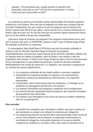 ejemplo:	“¿Por	qué	pensás	que,	cuando	aumenta	la	superficie	del
paracaídas,	tarda	más	en	caer?”	(al	final	de	la	experiencia)	o	“¿Cómo
explicarías	que	el	paracaídas	se	infla?”
Las	experiencias	prácticas	nos	brindan	muchas	oportunidades	de	formular	preguntas
productivas	a	los	alumnos.	Pero	este	tipo	de	preguntas	son	útiles	para	cualquier	tipo	de
actividad.	Simplemente,	hay	que	centrarse	en	que	las	preguntas	que	les	hacemos	los
inviten	a	pensar	más	allá	de	lo	que	saben,	a	mirar	más	de	cerca,	a	buscar	información	o	a
deducir	algo	de	lo	que	ven.	Se	trata	de	evitar	que	los	alumnos	repitan	información	fáctica
que	no	nos	da	evidencia	de	que	han	comprendido.
¿Qué	hacer	luego	de	formular	una	pregunta?	Una	respuesta	relativamente	obvia,	pero
que	se	practica	muy	poco,	es	ESPERAR.	¿Esperar	a	qué?	A	que	el	alumno	tenga	tiempo
de	responder	(y	de	pensar	su	respuesta).
La	investigadora	Mary	Budd	Rowe	(1974)	hizo	una	serie	de	estudios	midiendo	el
tiempo	en	que	los	docentes	esperaban	luego	de	formular	una	pregunta.
Sorprendentemente,	encontró	que	la	gran	mayoría	de	los	docentes	esperaban	callados	solo
un	segundo	antes	de	cambiar	la	pregunta,	antes	de	llamar	a	otro	alumno	o	antes	de
responderla	ellos	mismos.	Y	llamó	a	este	tiempo	tiempo	de	espera.	Pero	lo	más	interesante
de	sus	investigaciones	es	que	también	encontró	que,	cuando	los	docentes	extendían
deliberadamente	este	tiempo	de	espera	de	3	a	5	segundos,	esto	mejoraba	la	respuesta	de
sus	alumnos	de	maneras	significativas:
Las	respuestas	cambiaban	de	una	simple	palabra	a	oraciones	completas.
Aumentaban	las	respuestas	basadas	en	conjeturas	o	en	razonamientos
deductivos,	mientras	que	disminuían	las	adivinaciones	y	las	respuestas
inapropiadas.
Comenzaban	a	darse	interacciones	entre	los	estudiantes,	y	el	diálogo	no	era
solamente	un	interrogatorio	del	docente	a	los	alumnos.
Los	alumnos	formulaban	más	preguntas	y	proponían	más	investigaciones.
Los	mismos	docentes	planteaban	mejores	preguntas,	que	requerían	estrategias
de	pensamiento	más	sofisticadas.
Los	alumnos	cuyo	desempeño	en	las	clases	de	ciencias	era	pobre	contribuían
más	con	su	participación.
Para	recordar
Es	posible	hacer	pequeños,	pero	estratégicos	cambios,	para	que	la	manera	en
que	enseñamos	se	acerque	a	un	enfoque	de	enseñanza	por	indagación.
Las	experiencias	prácticas	en	muchos	libros	están	presentadas	como	recetas	de
cocina.	Para	utilizarlas	con	los	alumnos,	es	importante	transformarlas	en
actividades	de	indagación,	incluyendo	momentos	en	los	que	se	enseñen
competencias	científicas	y,	asociadas	a	ellas,	ideas	sobre	la	naturaleza	de	la
 