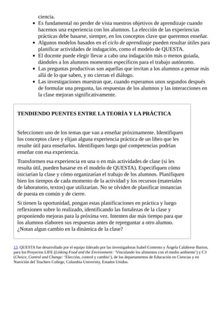 ciencia.
Es	fundamental	no	perder	de	vista	nuestros	objetivos	de	aprendizaje	cuando
hacemos	una	experiencia	con	los	alumnos.	La	elección	de	las	experiencias
prácticas	debe	basarse,	siempre,	en	los	conceptos	clave	que	queremos	enseñar.
Algunos	modelos	basados	en	el	ciclo	de	aprendizaje	pueden	resultar	útiles	para
planificar	actividades	de	indagación,	como	el	modelo	de	QUESTA.
El	docente	puede	elegir	llevar	a	cabo	una	indagación	más	o	menos	guiada,
dándoles	a	los	alumnos	momentos	específicos	para	el	trabajo	autónomo.
Las	preguntas	productivas	son	aquellas	que	invitan	a	los	alumnos	a	pensar	más
allá	de	lo	que	saben,	y	no	cierran	el	diálogo.
Las	investigaciones	muestran	que,	cuando	esperamos	unos	segundos	después
de	formular	una	pregunta,	las	respuestas	de	los	alumnos	y	las	interacciones	en
la	clase	mejoran	significativamente.
TENDIENDO	PUENTES	ENTRE	LA	TEORÍA	Y	LA	PRÁCTICA
Seleccionen	uno	de	los	temas	que	van	a	enseñar	próximamente.	Identifiquen
los	conceptos	clave	y	elijan	alguna	experiencia	práctica	de	un	libro	que	les
resulte	útil	para	enseñarlos.	Identifiquen	luego	qué	competencias	podrían
enseñar	con	esa	experiencia.
Transformen	esa	experiencia	en	una	o	en	más	actividades	de	clase	(si	les
resulta	útil,	pueden	basarse	en	el	modelo	de	QUESTA).	Especifiquen	cómo
iniciarían	la	clase	y	cómo	organizarían	el	trabajo	de	los	alumnos.	Planifiquen
bien	los	tiempos	de	cada	momento	de	la	actividad	y	los	recursos	(materiales
de	laboratorio,	textos)	que	utilizarían.	No	se	olviden	de	planificar	instancias
de	puesta	en	común	y	de	cierre.
Si	tienen	la	oportunidad,	pongan	estas	planificaciones	en	práctica	y	luego
reflexionen	sobre	lo	realizado,	identificando	las	fortalezas	de	la	clase	y
proponiendo	mejoras	para	la	próxima	vez.	Intenten	dar	más	tiempo	para	que
los	alumnos	elaboren	sus	respuestas	antes	de	repreguntar	a	otro	alumno.
¿Notan	algun	cambio	en	la	dinámica	de	la	clase?
13.	QUESTA	fue	desarrollado	por	el	equipo	liderado	por	las	investigadoras	Isabel	Contento	y	Ángela	Calabrese	Barton,
para	los	Proyectos	LIFE	(Linking	Food	and	the	Environment:	‘Vinculando	los	alimentos	con	el	medio	ambiente’)	y	C3
(Choice,	Control	and	Change:	‘Elección,	control	y	cambio’),	de	los	departamentos	de	Educación	en	Ciencias	y	en
Nutrición	del	Teachers	College,	Columbia	University,	Estados	Unidos.
 