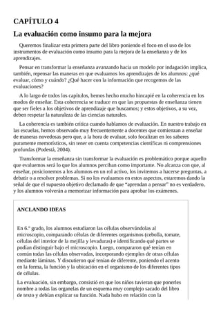CAPÍTULO	4
La	evaluación	como	insumo	para	la	mejora
Queremos	finalizar	esta	primera	parte	del	libro	poniendo	el	foco	en	el	uso	de	los
instrumentos	de	evaluación	como	insumo	para	la	mejora	de	la	enseñanza	y	de	los
aprendizajes.
Pensar	en	transformar	la	enseñanza	avanzando	hacia	un	modelo	por	indagación	implica,
también,	repensar	las	maneras	en	que	evaluamos	los	aprendizajes	de	los	alumnos:	¿qué
evaluar,	cómo	y	cuándo?	¿Qué	hacer	con	la	información	que	recogemos	de	las
evaluaciones?
A	lo	largo	de	todos	los	capítulos,	hemos	hecho	mucho	hincapié	en	la	coherencia	en	los
modos	de	enseñar.	Esta	coherencia	se	traduce	en	que	las	propuestas	de	enseñanza	tienen
que	ser	fieles	a	los	objetivos	de	aprendizaje	que	buscamos;	y	estos	objetivos,	a	su	vez,
deben	respetar	la	naturaleza	de	las	ciencias	naturales.
La	coherencia	es	también	crítica	cuando	hablamos	de	evaluación.	En	nuestro	trabajo	en
las	escuelas,	hemos	observado	muy	frecuentemente	a	docentes	que	comienzan	a	enseñar
de	maneras	novedosas	pero	que,	a	la	hora	de	evaluar,	solo	focalizan	en	los	saberes
puramente	memorísticos,	sin	tener	en	cuenta	competencias	científicas	ni	comprensiones
profundas	(Podestá,	2004).
Transformar	la	enseñanza	sin	transformar	la	evaluación	es	problemático	porque	aquello
que	evaluemos	será	lo	que	los	alumnos	perciban	como	importante.	No	alcanza	con	que,	al
enseñar,	posicionemos	a	los	alumnos	en	un	rol	activo,	los	invitemos	a	hacerse	preguntas,	a
debatir	o	a	resolver	problemas.	Si	no	los	evaluamos	en	estos	aspectos,	estaremos	dando	la
señal	de	que	el	supuesto	objetivo	declamado	de	que	“aprendan	a	pensar”	no	es	verdadero,
y	los	alumnos	volverán	a	memorizar	información	para	aprobar	los	exámenes.
ANCLANDO	IDEAS
En	6.º	grado,	los	alumnos	estudiaron	las	células	observándolas	al
microscopio,	comparando	células	de	diferentes	organismos	(cebolla,	tomate,
células	del	interior	de	la	mejilla	y	levaduras)	e	identificando	qué	partes	se
podían	distinguir	bajo	el	microscopio.	Luego,	compararon	qué	tenían	en
común	todas	las	células	observadas,	incorporando	ejemplos	de	otras	células
mediante	láminas.	Y	discutieron	qué	tenían	de	diferente,	poniendo	el	acento
en	la	forma,	la	función	y	la	ubicación	en	el	organismo	de	los	diferentes	tipos
de	células.
La	evaluación,	sin	embargo,	consistió	en	que	los	niños	tuvieran	que	ponerles
nombre	a	todas	las	organelas	de	un	esquema	muy	complejo	sacado	del	libro
de	texto	y	debían	explicar	su	función.	Nada	hubo	en	relación	con	la
 