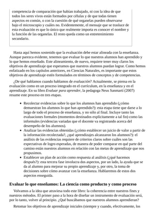 competencia	de	comparación	que	habían	trabajado,	ni	con	la	idea	de	que
todos	los	seres	vivos	están	formados	por	células	y	de	que	todas	tienen
aspectos	en	común,	o	con	la	cuestión	de	qué	organelas	pueden	observarse
bajo	el	microscopio	y	cuáles	no.	Evidentemente,	el	mensaje	que	se	trasluce	de
esta	evaluación	es	que	lo	único	que	realmente	importa	es	conocer	el	nombre	y
la	función	de	las	organelas.	El	resto	queda	como	un	entretenimiento
secundario.
Hasta	aquí	hemos	sostenido	que	la	evaluación	debe	estar	alineada	con	la	enseñanza.
Aunque	parezca	evidente,	tenemos	que	evaluar	lo	que	nuestros	alumnos	han	aprendido	y
lo	que	hemos	enseñado.	Este	alineamiento,	de	nuevo,	requiere	tener	muy	claros	los
objetivos	de	aprendizaje	que	esperamos	que	nuestros	alumnos	puedan	lograr.	Como	hemos
enfatizado	en	los	capítulos	anteriores,	en	Ciencias	Naturales,	es	importante	que	estos
objetivos	de	aprendizaje	estén	formulados	en	términos	de	conceptos	y	de	competencias.
¿De	qué	hablamos	cuando	hablamos	de	evaluación?	Actualmente,	se	piensa	en	la
evaluación	como	en	un	proceso	integrado	en	el	currículum,	en	la	enseñanza	y	en	el
aprendizaje.	En	su	libro	Evaluar	para	aprender,	la	pedagoga	Neus	Sanmartí	(2007)
resume	este	proceso	en	tres	etapas.
Recolectar	evidencias	sobre	lo	que	los	alumnos	han	aprendido	(¿cómo
demuestran	los	alumnos	lo	que	han	aprendido?):	esta	etapa	tiene	que	darse	a	lo
largo	de	todo	el	proceso	de	enseñanza,	y	no	sólo	al	final.	Incluye	tanto	las
evaluaciones	formales	(momentos	destinados	explícitamente	a	tal	fin)	como	las
informales	(evidencias	variadas	que	el	docente	va	registrando	acerca	del
desempeño	de	los	alumnos).
Analizar	las	evidencias	obtenidas	(¿cómo	establecer	un	juicio	de	valor	a	partir	de
la	información	recolectada?,	¿qué	aprendizajes	alcanzaron	los	alumnos?):	el
análisis	de	las	evidencias	requiere	de	criterios	claros	sobre	cuáles	son	las
expectativas	de	logro	esperadas,	de	manera	de	poder	comparar	en	qué	parte	del
camino	están	nuestros	alumnos	en	relación	con	las	metas	de	aprendizaje	que	nos
propusimos.
Establecer	un	plan	de	acción	como	respuesta	al	análisis	(¿qué	hacemos
después?):	esta	tercera	fase	involucra	dos	aspectos,	por	un	lado,	la	ayuda	que	se
da	al	alumno	para	mejorar	su	propio	aprendizaje	y,	por	otro,	la	toma	de
decisiones	sobre	cómo	avanzar	con	la	enseñanza.	Hablaremos	de	estos	dos
aspectos	enseguida.
Evaluar	lo	que	enseñamos:	La	ciencia	como	producto	y	como	proceso
Volvamos	a	la	idea	que	atraviesa	todo	este	libro:	la	coherencia	entre	nuestros	fines	y
nuestros	métodos.	El	primer	paso	a	la	hora	de	diseñar	un	instrumento	de	evaluación	será,
por	lo	tanto,	volver	al	principio.	¿Qué	buscábamos	que	nuestros	alumnos	aprendieran?
Retomar	los	objetivos	de	aprendizaje	iniciales	(siempre	y	cuando,	efectivamente,	los
 