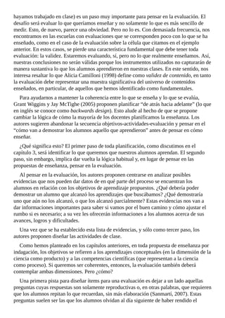 hayamos	trabajado	en	clase)	es	un	paso	muy	importante	para	pensar	en	la	evaluación.	El
desafío	será	evaluar	lo	que	queríamos	enseñar	y	no	solamente	lo	que	es	más	sencillo	de
medir.	Esto,	de	nuevo,	parece	una	obviedad.	Pero	no	lo	es.	Con	demasiada	frecuencia,	nos
encontramos	en	las	escuelas	con	evaluaciones	que	se	corresponden	poco	con	lo	que	se	ha
enseñado,	como	en	el	caso	de	la	evaluación	sobre	la	célula	que	citamos	en	el	ejemplo
anterior.	En	estos	casos,	se	pierde	una	característica	fundamental	que	debe	tener	toda
evaluación:	la	validez.	Estaremos	evaluando,	sí,	pero	no	lo	que	realmente	enseñamos.	Así,
nuestras	conclusiones	no	serán	válidas	porque	los	instrumentos	utilizados	no	capturarán	de
manera	sustantiva	lo	que	los	alumnos	aprendieron	en	nuestras	clases.	En	este	sentido,	nos
interesa	resaltar	lo	que	Alicia	Camilloni	(1998)	define	como	validez	de	contenido,	en	tanto
la	evaluación	debe	representar	una	muestra	significativa	del	universo	de	contenidos
enseñados,	en	particular,	de	aquellos	que	hemos	identificado	como	fundamentales.
Para	ayudarnos	a	mantener	la	coherencia	entre	lo	que	se	enseña	y	lo	que	se	evalúa,
Grant	Wiggins	y	Jay	McTighe	(2005)	proponen	planificar	“de	atrás	hacia	adelante”	(lo	que
en	inglés	se	conoce	como	backwards	design).	Esto	alude	al	hecho	de	que	se	propone
cambiar	la	lógica	de	cómo	la	mayoría	de	los	docentes	planificamos	la	enseñanza.	Los
autores	sugieren	abandonar	la	secuencia	objetivos-actividades-evaluación	y	pensar	en	el
“cómo	van	a	demostrar	los	alumnos	aquello	que	aprendieron”	antes	de	pensar	en	cómo
enseñar.
¿Qué	significa	esto?	El	primer	paso	de	toda	planificación,	como	discutimos	en	el
capítulo	3,	será	identificar	lo	que	queremos	que	nuestros	alumnos	aprendan.	El	segundo
paso,	sin	embargo,	implica	dar	vuelta	la	lógica	habitual	y,	en	lugar	de	pensar	en	las
propuestas	de	enseñanza,	pensar	en	la	evaluación.
Al	pensar	en	la	evaluación,	los	autores	proponen	centrarse	en	analizar	posibles
evidencias	que	nos	pueden	dar	datos	de	en	qué	parte	del	proceso	se	encuentran	los
alumnos	en	relación	con	los	objetivos	de	aprendizaje	propuestos.	¿Qué	debería	poder
demostrar	un	alumno	que	alcanzó	los	aprendizajes	que	buscábamos?	¿Qué	demostraría
uno	que	aún	no	los	alcanzó,	o	que	los	alcanzó	parcialmente?	Estas	evidencias	nos	van	a
dar	informaciones	importantes	para	saber	si	vamos	por	el	buen	camino	y	cómo	ajustar	el
rumbo	si	es	necesario;	a	su	vez	les	ofrecerán	informaciones	a	los	alumnos	acerca	de	sus
avances,	logros	y	dificultades.
Una	vez	que	se	ha	establecido	esta	lista	de	evidencias,	y	sólo	como	tercer	paso,	los
autores	proponen	diseñar	las	actividades	de	clase.
Como	hemos	planteado	en	los	capítulos	anteriores,	en	toda	propuesta	de	enseñanza	por
indagación,	los	objetivos	se	refieren	a	los	aprendizajes	conceptuales	(en	la	dimensión	de	la
ciencia	como	producto)	y	a	las	competencias	científicas	(que	representan	a	la	ciencia
como	proceso).	Si	queremos	ser	coherentes,	entonces,	la	evaluación	también	deberá
contemplar	ambas	dimensiones.	Pero	¿cómo?
Una	primera	pista	para	diseñar	ítems	para	una	evaluación	es	dejar	a	un	lado	aquellas
preguntas	cuyas	respuestas	son	solamente	reproductivas	o,	en	otras	palabras,	que	requieren
que	los	alumnos	repitan	lo	que	recuerdan,	sin	más	elaboración	(Sanmartí,	2007).	Estas
preguntas	suelen	ser	las	que	los	alumnos	olvidan	al	día	siguiente	de	haber	rendido	el
 
