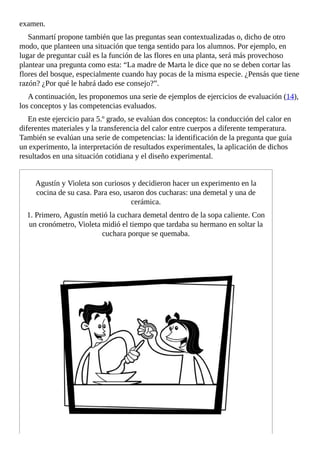 examen.
Sanmartí	propone	también	que	las	preguntas	sean	contextualizadas	o,	dicho	de	otro
modo,	que	planteen	una	situación	que	tenga	sentido	para	los	alumnos.	Por	ejemplo,	en
lugar	de	preguntar	cuál	es	la	función	de	las	flores	en	una	planta,	será	más	provechoso
plantear	una	pregunta	como	esta:	“La	madre	de	Marta	le	dice	que	no	se	deben	cortar	las
flores	del	bosque,	especialmente	cuando	hay	pocas	de	la	misma	especie.	¿Pensás	que	tiene
razón?	¿Por	qué	le	habrá	dado	ese	consejo?”.
A	continuación,	les	proponemos	una	serie	de	ejemplos	de	ejercicios	de	evaluación	(14),
los	conceptos	y	las	competencias	evaluados.
En	este	ejercicio	para	5.º	grado,	se	evalúan	dos	conceptos:	la	conducción	del	calor	en
diferentes	materiales	y	la	transferencia	del	calor	entre	cuerpos	a	diferente	temperatura.
También	se	evalúan	una	serie	de	competencias:	la	identificación	de	la	pregunta	que	guía
un	experimento,	la	interpretación	de	resultados	experimentales,	la	aplicación	de	dichos
resultados	en	una	situación	cotidiana	y	el	diseño	experimental.
Agustín	y	Violeta	son	curiosos	y	decidieron	hacer	un	experimento	en	la
cocina	de	su	casa.	Para	eso,	usaron	dos	cucharas:	una	demetal	y	una	de
cerámica.
1.	Primero,	Agustín	metió	la	cuchara	demetal	dentro	de	la	sopa	caliente.	Con
un	cronómetro,	Violeta	midió	el	tiempo	que	tardaba	su	hermano	en	soltar	la
cuchara	porque	se	quemaba.
 