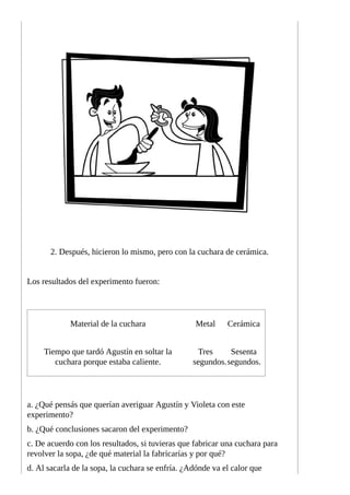 2.	Después,	hicieron	lo	mismo,	pero	con	la	cuchara	de	cerámica.
Los	resultados	del	experimento	fueron:
Material	de	la	cuchara Metal Cerámica
Tiempo	que	tardó	Agustín	en	soltar	la
cuchara	porque	estaba	caliente.
Tres
segundos.
Sesenta
segundos.
a.	¿Qué	pensás	que	querían	averiguar	Agustín	y	Violeta	con	este
experimento?
b.	¿Qué	conclusiones	sacaron	del	experimento?
c.	De	acuerdo	con	los	resultados,	si	tuvieras	que	fabricar	una	cuchara	para
revolver	la	sopa,	¿de	qué	material	la	fabricarías	y	por	qué?
d.	Al	sacarla	de	la	sopa,	la	cuchara	se	enfría.	¿Adónde	va	el	calor	que
 