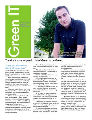 You don’t have to spend a lot of Green to be Green.
“Once you take the first
step, it all comes easy.”
says Matt Hilla, Director of Information Tech-
nology for Esker Software. He is at the fore-
front of a new notion in the world of IT: think-
ing ‘Green’.
While many corporate IT leaders are
concentrating on future gadgets, Matt is look-
ing at a different future - one in which utility
costs and electronic wastes are greatly re-
duced. In his short time at Esker, Matt has
managed to already succeed on both of these
fronts.
Utilizing his role in planning Esker’s new
US corporate office, he started making small
changes that grew into a movement across
the whole company.
“During my planning, I noticed we had a
lot of stored up waste. Copiers, printers,
computers, monitors. All this outdated equip-
ment and no use for it. When I called [local]
disposal companies, they didn’t have a recy-
cling program for these items.”
In order to combat the problem, he in-
ventoried the equipment on hand, and started
a campaign to find homes for all the old as-
sets. He sent the lists to schools, charities, and
church organizations.
“I went for the organizations where we
could score a tax-credit for making the dona-
tion.”
Esker’s donated asset value totaled
nearly 1 million dollars. A large number for
most midsize companies.
“I told our CFO the initial number fore-
cast, and she hugged me.”
This was just the beginning. Next, he
contacted local legislative branches to find
environmental tax incentive programs for
regional businesses. What he ended up with
was a wealth of information.
“...there was just so much out there. So
many programs. I gathered up my depart-
ment and started asking for volunteers to go
through it all.”
By the end of the week, his team had
narrowed the list down to 15 potential pro-
grams ranging from green recycling for the
cafeteria, to wind power incentives for the
server rooms.
“When I told the board that IT is going
to run 100% off renewable energy by the end
of the year - and manage to decrease costs -
they laughed. I knew better.”
To offset potentially higher wind-power
costs, Matt started replacing older core sys-
tems with newer, more efficient servers. He
recouped some of the purchase costs by utiliz-
ing utility incentives for Energy Star TM
branded equipment.
“With the newer servers, I was able to
scale way down on operational footprint. I
made sure to use a virtualized, redundant
layout. This allowed running multiple envi-
ronments in the least amount of space possi-
ble.”
Less computers meant less heat. Matt
was able to decommission one of the main AC
units that cooled the server room. He found a
local building contractor to buy the old unit,
and used the money to add additional insula-
tion to the room, as well as a newer UPS.
“Within 3 months, we were only pulling
35% of the power we previously were. This
equated to thousands of dollars in savings per
month.”
All together, through his use of tax incen-
tives, local programs, and lower operational
expense, Matt was able to amass a potential
savings for Esker of 2.5 million dollars, de-
spite new equipment costs.
“My operational labor costs were also
greatly reduced, due to the reduction of man-
aged assets, making my team a bit happier.
Oh yeah, it made the board happy too.”
“There is no reason IT, and other sectors,
can’t be more environmentally conscious.
All it takes is a little creative thinking.”
SAVING COSTS
AND THE
ENVIRONMENT
GreenIT
“There is no reason IT, and other sectors,
can’t be more environmentally conscious.
All it takes is a little creative thinking.”
 