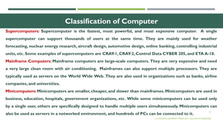 10
Classification of Computer
Supercomputers: Supercomputer is the fastest, most powerful, and most expensive computer. A single
supercomputer can support thousands of users at the same time. They are mainly used for weather
forecasting, nuclear energy research, aircraft design, automotive design, online banking, controlling industrial
units, etc. Some examples of supercomputers are CRAY-1, CRAY-2, Control Data CYBER 205, and ETA A-10.
Mainframe Computers: Mainframe computers are large-scale computers. They are very expensive and need
a very large clean room with air conditioning. Mainframes can also support multiple processors. They are
typically used as servers on the World Wide Web. They are also used in organizations such as banks, airline
companies, and universities.
Minicomputers: Minicomputers are smaller, cheaper, and slower than mainframes. Minicomputers are used in
business, education, hospitals, government organizations, etc. While some minicomputers can be used only
by a single user, others are specifically designed to handle multiple users simultaneously. Minicomputers can
also be used as servers in a networked environment, and hundreds of PCs can be connected to it.
© OXFORD UNIVERSITY PRESS 2017. ALL RIGHTS RESERVED.
 