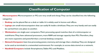 11
Classification of Computer
Microcomputers: Microcomputers or PCs are very small and cheap.They can be classified into the following
categories:
• Desktop can be placed flat on a desk or table. It is widely used in homes and offices.
• Laptops are small microcomputers that can easily fit inside a briefcase.They are very handy and can easily
be carried from one place to another.
• Workstations are single-user computers.Their processing speed matches that of a minicomputer or
mainframe.They have advanced processors, more RAM and storage capacity than PCs.Therefore, they
are more expensive and powerful than a normal desktop computer.
• Network Computers have less processing power, memory, and storage than a desktop.They are designed
to be used as terminals in a networked environment. For example, to access data stored on a network.
• Handheld Computers include Smartphones,Tablet PCs and Phablets.
© OXFORD UNIVERSITY PRESS 2017. ALL RIGHTS RESERVED.
 