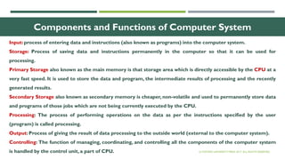 14
Components and Functions of Computer System
Input: process of entering data and instructions (also known as programs) into the computer system.
Storage: Process of saving data and instructions permanently in the computer so that it can be used for
processing.
Primary Storage also known as the main memory is that storage area which is directly accessible by the CPU at a
very fast speed. It is used to store the data and program, the intermediate results of processing and the recently
generated results.
Secondary Storage also known as secondary memory is cheaper, non-volatile and used to permanently store data
and programs of those jobs which are not being currently executed by the CPU.
Processing: The process of performing operations on the data as per the instructions specified by the user
(program) is called processing.
Output: Process of giving the result of data processing to the outside world (external to the computer system).
Controlling: The function of managing, coordinating, and controlling all the components of the computer system
is handled by the control unit, a part of CPU. © OXFORD UNIVERSITY PRESS 2017. ALL RIGHTS RESERVED.
 