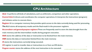 17
CPU Architecture
ALU: It performs all kinds of calculations, such as arithmetic, comparison and other operations.
Control Unit: It directs and coordinates the computer operations. It interprets the instructions (program)
and initiates action to execute them.
Register: It is a computer memory that provides quick access to the data currently being used for processing.
The ALU stores all temporary results and the final result in the processor registers
Accumulator and general-purpose registers:These are frequently used to store the data brought from the
main memory and the intermediate results during program execution.
MAR stores the address of the data or instruction to be fetched from the main memory.
MBR stores the data or instruction fetched from the main memory
IR stores the instructions currently being executed.
I/O register is used to transfer data or instructions to or from an I/O device.
Program counter stores the address of the next instruction to be executed. © OXFORD UNIVERSITY PRESS 2017. ALL RIGHTS RESERVED.
 