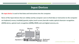19
Input Devices
An input device is used to feed data and instructions into the computer.
Some of the input devices that are widely used by computer users to feed data or instruction to the computer
are keyboard, mouse, trackball, joystick, stylus, touch screen, barcode reader, optical character recognition
(OCR) device, optical mark recognition (OMR), MICR, web and digital cameras, etc.
© OXFORD UNIVERSITY PRESS 2017. ALL RIGHTS RESERVED.
 