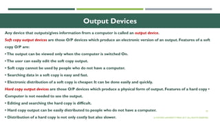 20
Output Devices
Any device that outputs/gives information from a computer is called an output device.
Soft copy output devices are those O/P devices which produce an electronic version of an output. Features of a soft
copy O/P are:
•The output can be viewed only when the computer is switched On.
•The user can easily edit the soft copy output.
• Soft copy cannot be used by people who do not have a computer.
• Searching data in a soft copy is easy and fast.
• Electronic distribution of a soft copy is cheaper. It can be done easily and quickly.
Hard copy output devices are those O/P devices which produce a physical form of output. Features of a hard copy •
Computer is not needed to see the output.
• Editing and searching the hard copy is difficult.
• Hard copy output can be easily distributed to people who do not have a computer.
• Distribution of a hard copy is not only costly but also slower. © OXFORD UNIVERSITY PRESS 2017. ALL RIGHTS RESERVED.
 